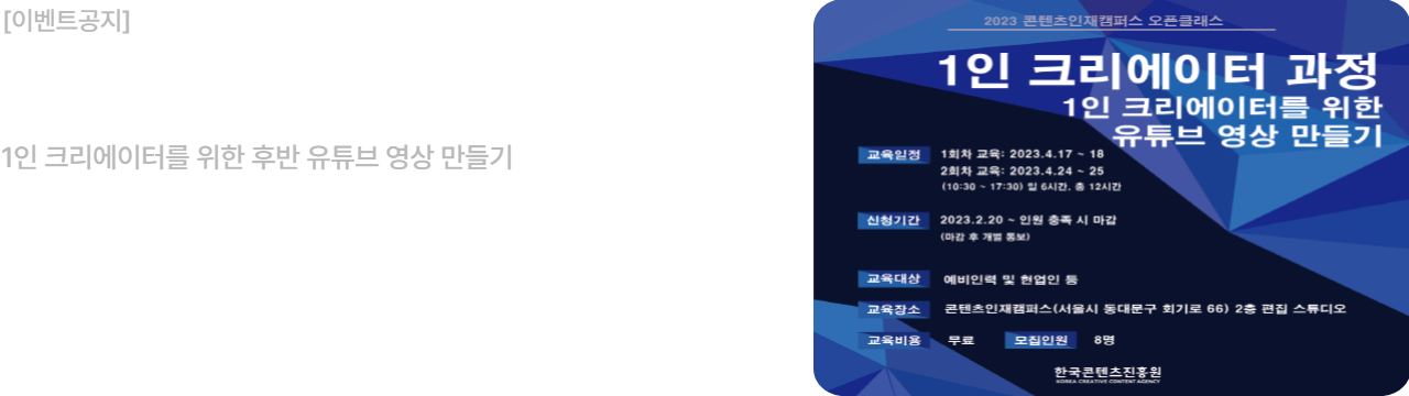 2023 콘텐츠인재캠퍼스 오픈클래스
1인 크리에이터 과정

1인 크리에이터를 위한 유튜브 영상 만들기

교육일정: 1회차 교육: 2023.4.17 ~ 4.18
             2회차 교육: 2023.4.24. ~ 4.25
             (10:30 ~ 17:30 일 6시간, 총 12시간 )

 모집일정:2022.2.20. ~ 2023.3.20 (마감 후 개별 통보)

교육목표: 유튜브 생태계 이해와 크리에이터 기본 정의

교육대상: 예비인력 및 현업인
교육장소: 콘텐츠인재캠퍼스(서울시 동대문구 회기로 66) 2층 편집 스튜디오

교육비용: 무료  모집인원: 8명

한국콘텐츠진흥원