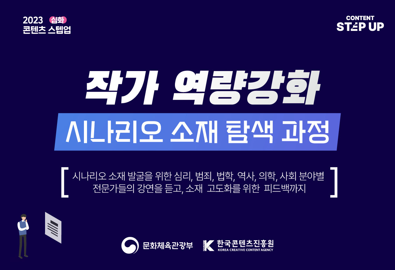 콘텐츠 스텝업 : 심화
시나리오 소재 탐색 과정
심리,범죄,법학,역사,의학,사회 분야별 특강/피드백
신청: 2023.09.26.(화), 10:00까지
합격자발표 : 2023.09.27.(수), 11:00
특정 분야 전문가들의 강연을 듣고 해당 분야의 작품 발굴 및 확장 그리고 1:1 피드백까지