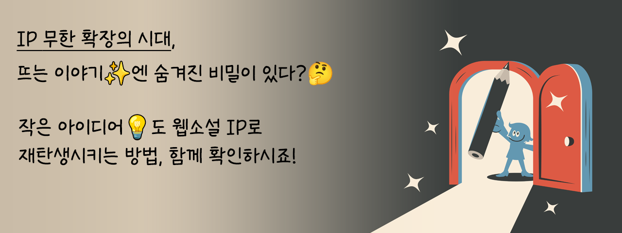 웹소설 IP, 뜨는 이야기의 비밀 - IP 무한 확장의 시대, 뜨는 이야기에 숨겨진 비밀이 있다.
작은 아이디어도 웹소설 IP로 재탄생시키는 방법, 함께 확인하시죠!