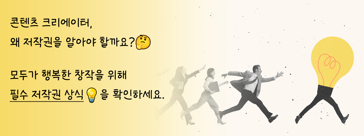 크리에이터를 위한 저작권 기초 - 콘텐츠 크리에이터,
왜 저작권을 알아야 할까요?

모두가 행복한 창작을 위해
필수 저작권 상식을 확인하세요.
