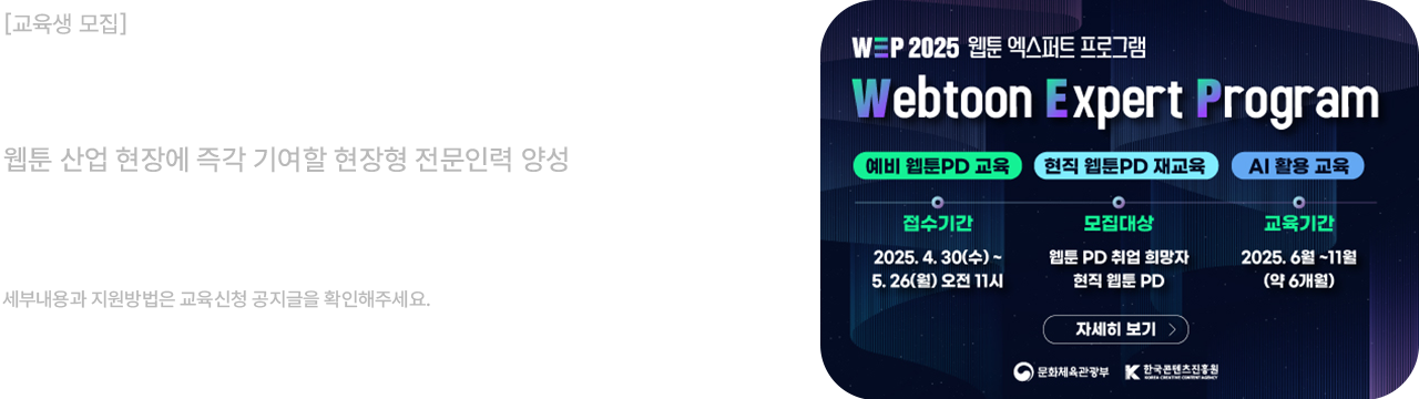 교육생 모집						
웹툰 엑스퍼트 프로그램 2기						
웹툰 산업 현장에 즉각 기여할 현장형 전문인력 양성						
웹툰PD 취업희망자, 현직 웹툰PD 대상						
신청기간: 25.04.30(수)~05.26(월) 11:00						
세부내용과 지원방법은 교육신청 공지글을 확인해주세요.						

