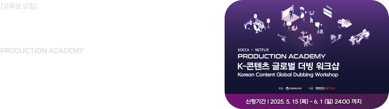 교육생 모집						
KOCCA x NETFLIX						
PRODUCTION ACADEMY						
K-콘텐츠 글로벌 더빙 워크샵						
신청기간 : 2025. 5. 15(목) - 6. 1(일)						
세부 내용과 지원 방법은 모집 공지글을 확인해 주세요					
