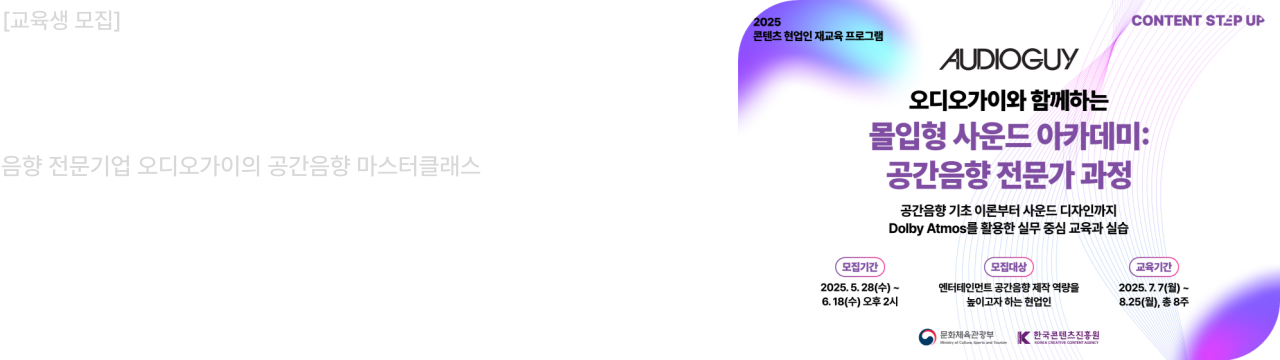 교육생 모집						
2025 콘텐츠 스텝업 1과정						
음향 전문기업 오디오가이의 공간음향 마스터클래스						
모집기간 : 2025. 5. 28 ~ 6. 18.						
교육기간 : 2025. 7. 7~ 8. 25 (8회)						
콘텐츠 업계 현직자분의 많은 관심과 참여 부탁드립니다.						
