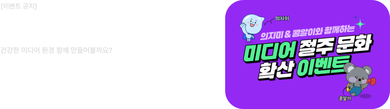 이벤트 공지
미디어 절주 확산 이벤트
건강한 미디어 환경 함께 만들어볼까요?
참여기간 : 2025.06.02 ~ 2025.06.25
당첨자발표 : 2025.06.30
한국건강증진개발원과 함께 하는 건강한 미디어 환경 만들기에 많은 관심과 참여 부탁드립니다.