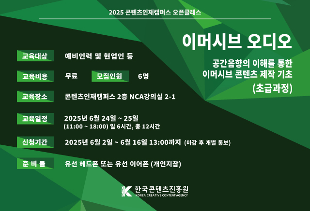 이벤트공지
이머시브 오디오 교육						
공간음향의 이해를 통한 이머시브 콘텐츠 제작 기초(초급과정)					
참여기간 : 2025.6.24 ~ 2025.6.25						
당첨자발표 : 개별통보						
이용자 여러분의 많은 관심과 참여 부탁드립니다.

교육대상 : 예비인력 및 현업인
교육비용 : 무료 / 모집인원 : 6명
교육장소 : 콘텐츠인재캠퍼스(서울시 동대문구 회기로 66) 2층 NCA 2-1 강의실
교육일정 : 2025년 6월 24일~6월25일 (11:00 ~ 18:00 일 6시간, 총 12시간 )
신청기간 : 2025년 6월 2일 ~ 2025년 6월 16일 13:00까지 (마감 후 개별 통보)
준비물 : 유선 헤드폰 또는 유선 이어폰 (개인지참)

