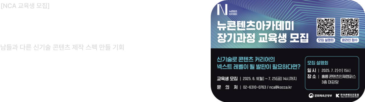 뉴콘텐츠아카데미 장기과정 3기 교육생 모집

신기술로 콘텐츠 커리어의 넥스트 레벨이 될 발판이 필요하다면?

교육생 모집: 2025년 6월 9일(월) ~ 7월 25일(금) 14시까지
문의처: 02-6310-0763, nca@kocca.kr

모집설명회 개최

일시: 2025년 7월 2일(수) 15시
장소: 홍릉콘텐츠인재캠퍼스 3층 대강당