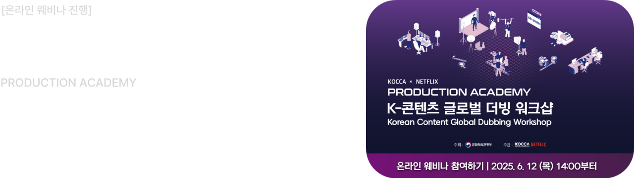 KOCCA x NETFLIX

PRODUCTION ACADEMY

K-콘텐츠 글로벌 더빙 워크샵
Korean Content Global Dubbing Workshop

온라인 웨비나 참여하기  2025. 6. 12 (목) 14:00부터