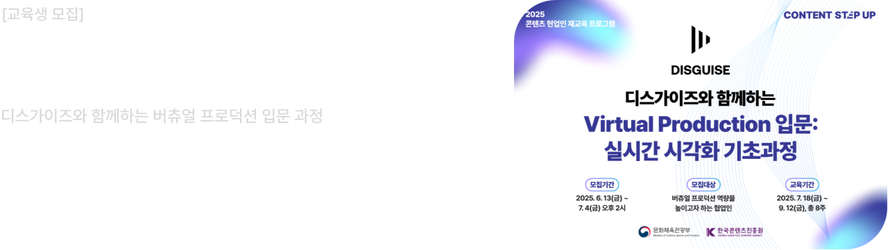 2025 콘텐츠 현업인 재교육 프로그램
CONTENT STEP UP

DISGUISE
디스가이즈와 함께하는
Virtual Production 입문: 실시간 시각화 기초과정

모집기간
2025년 6월 13일(금) ~ 7월 4일(금) 14:00
선정결과발표 : 2025.07.14 (개별 안내)

모집대상 : 버츄얼 프로덕션 역량을 높이고자 하는 협업인

교육기간
2025년 7월 18일(금) ~ 9월 12일(금)

콘텐츠 업계 현직자의 많은 관심과 참여 부탁드립니다.