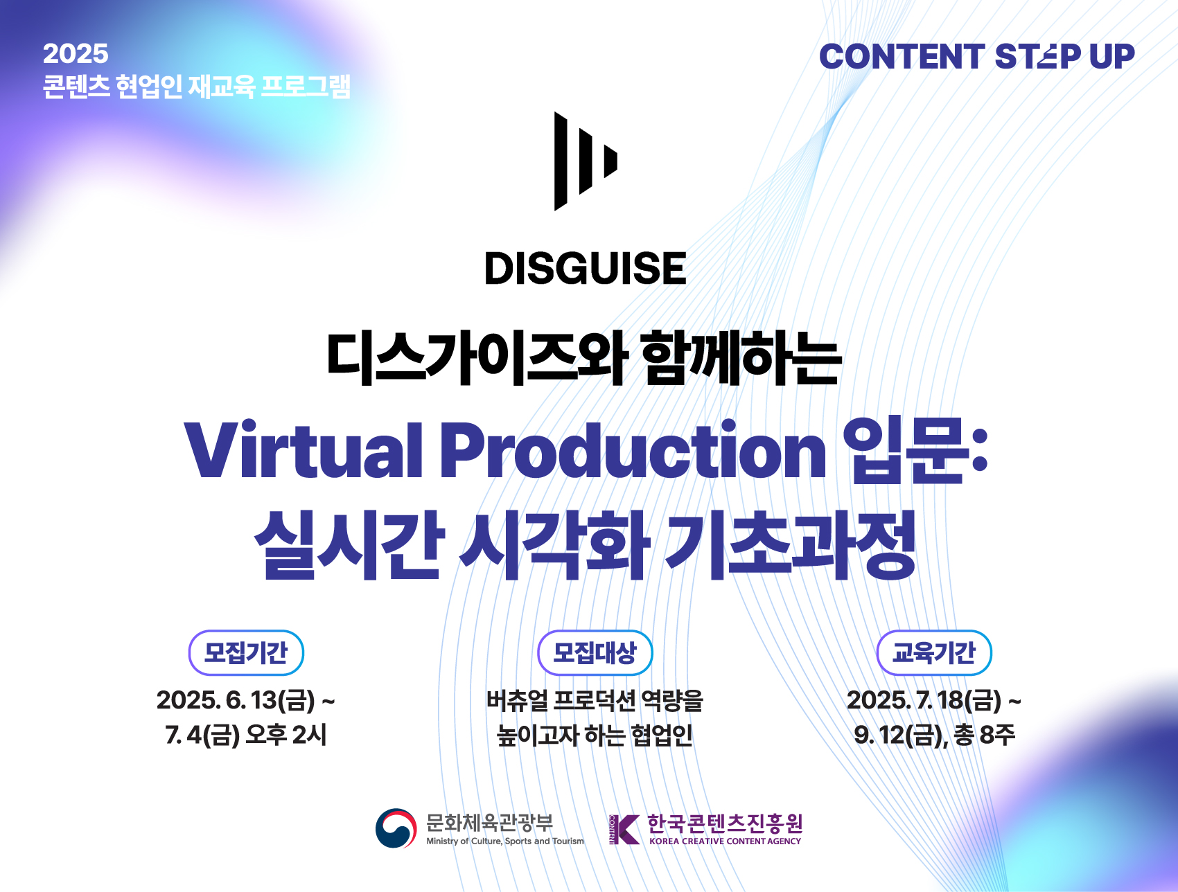2025 콘텐츠 현업인 재교육 프로그램
CONTENT STEP UP

DISGUISE
디스가이즈와 함께하는
Virtual Production 입문: 실시간 시각화 기초과정

모집기간
2025년 6월 13일(금) ~ 7월 4일(금) 14:00
선정결과발표 : 2025.07.14 (개별 안내)

모집대상 : 버츄얼 프로덕션 역량을 높이고자 하는 협업인

교육기간
2025년 7월 18일(금) ~ 9월 12일(금)

콘텐츠 업계 현직자의 많은 관심과 참여 부탁드립니다.