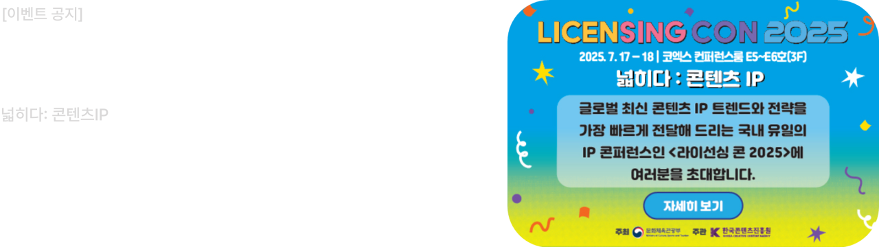 LICENSING CON 2025
라이선싱 콘퍼런스 2025 넓히다: 콘텐츠IP

신청: ~2025. 7.14(월)
2025. 7. 17-18 | 코엑스 컨퍼런스룸 E5~E6호(3F]
넓히다 : 콘텐츠 IP
글로벌 최신 콘텐츠 IP 트렌드와 전략을 가장 빠르게 전달해 드리는 국내 유일의 IP 콘퍼런스인<라이선싱 콘 2025>에 여러분을 초대합니다.

자세히 보기

주최 문화체육관광부
주관 한국콘텐츠진흥원
