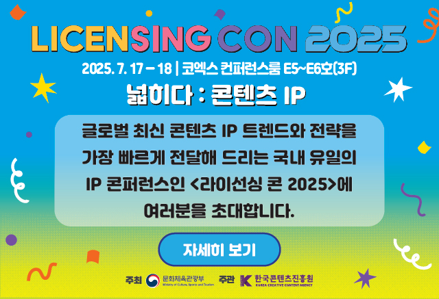 LICENSING CON 2025
라이선싱 콘퍼런스 2025 넓히다: 콘텐츠IP

신청: ~2025. 7.14(월)
2025. 7. 17-18 | 코엑스 컨퍼런스룸 E5~E6호(3F]
넓히다 : 콘텐츠 IP
글로벌 최신 콘텐츠 IP 트렌드와 전략을 가장 빠르게 전달해 드리는 국내 유일의 IP 콘퍼런스인<라이선싱 콘 2025>에 여러분을 초대합니다.

자세히 보기

주최 문화체육관광부
주관 한국콘텐츠진흥원