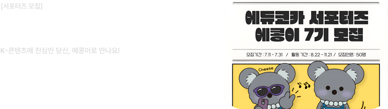 서포터즈 모집


서포터즈 에콩이 7기 모집

K-콘텐츠에 진심인 당신, 에콩이로 만나요!

모집기간 :7.11~7.31 / 활동 기간 : 8.22~11.21 / 모집인원 : 50명

모집기간 : 2025.07.11 ~ 2025.07.31 (50명 모집)
활동기간 : 2025.08.22 ~ 2025.11.21

에콩이 7기 모집에 많은 관심과 참여 부탁드립니다.