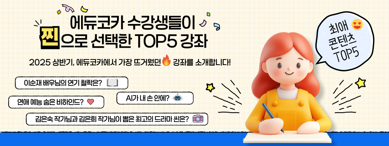 에듀코카 수강생들이 찐으로 선택한 TOP5 강좌 - 에듀코카 수강생들이 찐으로 선택한 TOP5 강좌

2025 상반기, 에듀코카에서 가장 뜨거웠던 강좌를 소개합니다!

이순재 배우님의 연기 철학은?
연애 예능 숨은 비하인드?
Al가내 손 안에?
김은숙 작가님과 김은희 작가님이 뽑은 최고의 드라마 씬은?