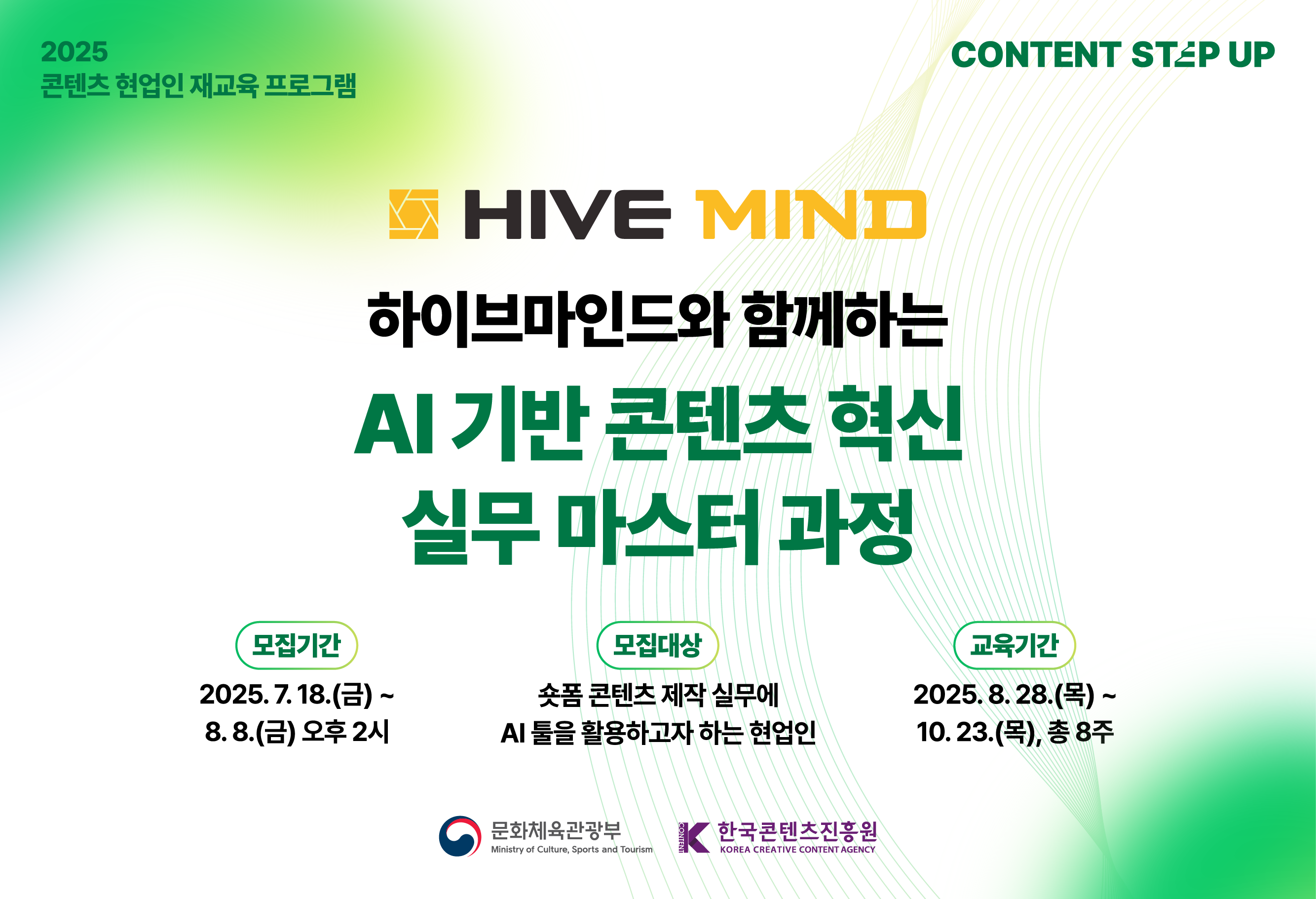 2025 콘텐츠 스텝업 재교육 프로그램
하이브마인드와 함께하는 AI 기반 콘텐츠 혁신 실무 마스터 과정
모집기간  2025.07.18(금) ~ 2025.08.08(금) 오후 2시
모집대상 숏폼 콘텐츠 제작 실무에 AI 툴을 활용하고자 하는 협업인
선정결과 발표 2025.08.21 (개별 안내)
교육기간 2025.08.28(목) ~ 2025.10.23(목), 총 8주