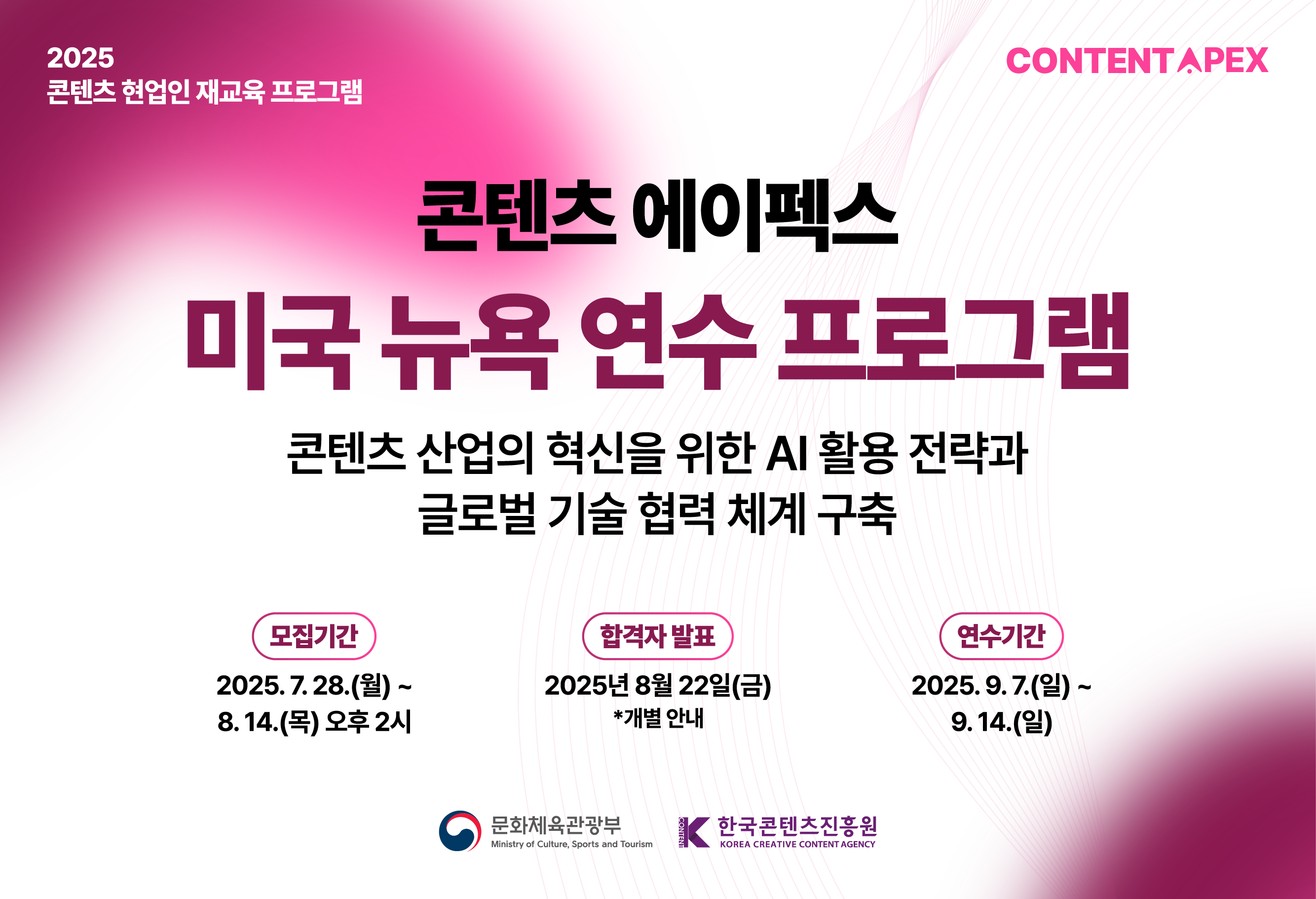 연수생 모집 2025 콘텐츠 에이펙스 미국 뉴욕 연수 프로그램

콘텐츠 산업의 혁신을 위한 AI 활용 전략과 글로벌 기술 협력 체계 구축

모집기간 : 2025.07.28(월) ~ 2025.08.14(목) 오후 2시

선정결과발표 : 2025.08.22(금) (개별 안내)

연수기간 2025.09.7(일) ~ 2025.09.14(일) 
	
콘텐츠 업계 현직자의 많은 관심과 참여 부탁드립니다.		