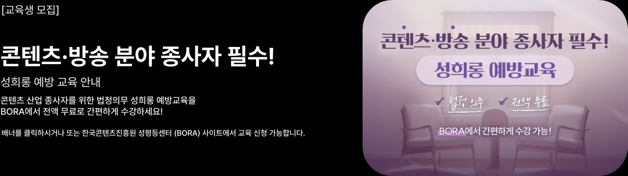 콘텐츠·방송 분야 종사자 필수 성희롱 예방 교육 안내

콘텐츠 산업 종사자를 위한 법정의무 성희롱 예방교육을
BORA에서 전액 무료로 간편하게 수강하세요!

배너를 클릭하시거나 또는 한국콘텐츠진흥원 성평등센터 (BORA) 사이트에서 교육 신청 가능합니다.
