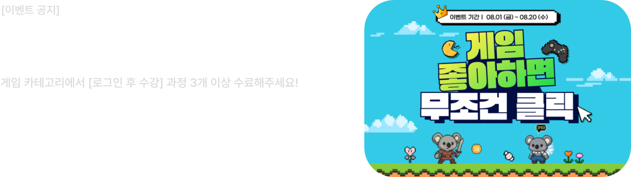 [이벤트 공지]

[게임] 과정 수료 이벤트
게임 카테고리에서 [로그인 후 수강] 과정 3개 이상 수료해주세요!
참여기간 : 2025.08.01 ~ 2025.08.20
당첨자 발표 : 2025.08.22

게임의 기획부터 개발, 아트까지 제작의 모든 과정의 지식도 UP!？ 선물 받고 기본도 UP!
에듀코카 회원 여러분의 많은 관심과 참여 부탁드립니다!