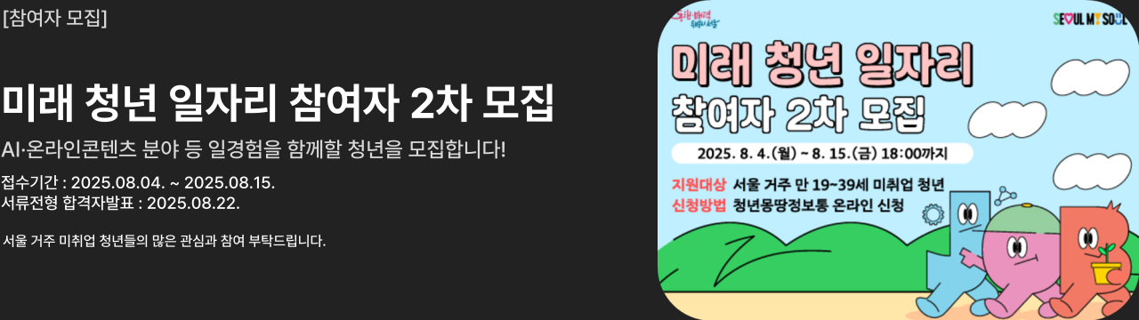 [참여자 모집]

미래 청년 일자리 참여자 2차 모집
AI·온라인콘텐츠 분야 등 일경험을 함께할 청년을 모집합니다!
접수기간 : 2025.08.04. ~ 2025.08.15.
서류전형 합격자발표 : 2025.08.22.
지원대상 : 서울 거주 만19~39세 미취업 청년
신청방법 : 청년몽땅정보통 온라인 신청

동행매력 특별시 서울
seoul my soul
