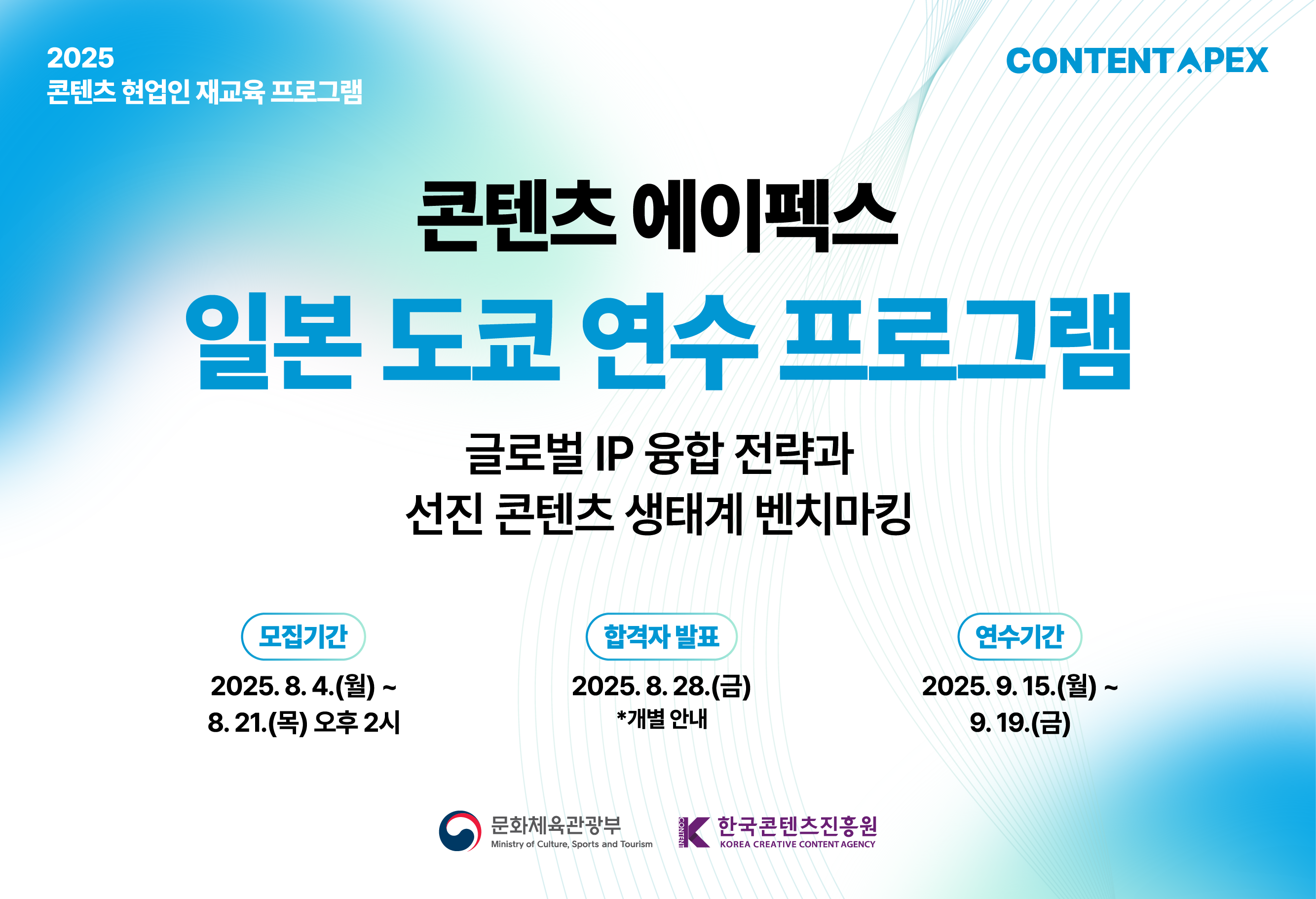 [연수생 모집]
202년 콘텐츠 현업인 재교육 프로그램

2025 콘텐츠 에이펙스 일본 도쿄 연수 프로그램

글로벌 IP융합 전략과 선진 콘텐츠 생태계 벤치마킹

모집기간 : 2025.08.04(월) ~ 2025.08.21(목) 오후 2시
선정결과발표 : 2025.08.28(목) (개별 안내)
연수기간 : 2025.09.15(월) ~ 9.19(금)

콘텐츠 업계 현직자의 많은 관심과 참여 부탁드립니다.

문화체육관광부 한국콘텐츠진흥원