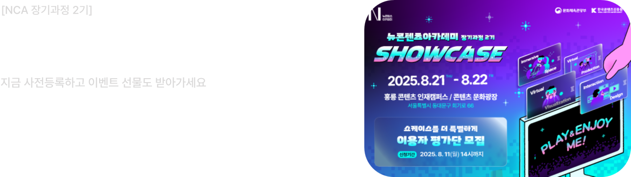 뉴컨텐츠아카데미 장기과정 2기

NCA 2기 쇼케이스 개최
지금 사전등록하고 이벤트 선물도 받아가세요
VR·MR 전시부터 인터랙션 게임, 미디어아트까지!
2025.8.21~8.22 홍릉 콘텐츠인재캠퍼스 / 콘텐츠문화광장
서울특별시 동대문구 회기로 66

쇼케이스를 더 특별하게 이용자 평가단 모집
이용자 평가단 모집은 8월 11일(월) 오후 2시까지 신청