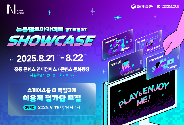 뉴컨텐츠아카데미 장기과정 2기

NCA 2기 쇼케이스 개최
지금 사전등록하고 이벤트 선물도 받아가세요
VR·MR 전시부터 인터랙션 게임, 미디어아트까지!
2025.8.21~8.22 홍릉 콘텐츠인재캠퍼스 / 콘텐츠문화광장
서울특별시 동대문구 회기로 66

쇼케이스를 더 특별하게 이용자 평가단 모집
이용자 평가단 모집은 8월 11일(월) 오후 2시까지 신청