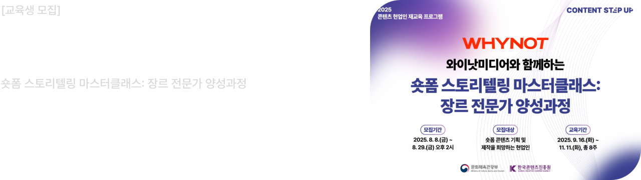 교육생 모집 2025 콘텐츠 스텝업
와이낫미디어와 함께하는
숏폼 스토리텔링 마스터클래스: 장르 전문가 양성과정
모집기간 : 2025.08.08 ~ 2025.08.29
모집대상 : 숏폼 콘텐츠 기획 및 제작을 희망하는 현업인
선정결과발표 : 2025.09.09 (개별 안내)
교육기간 : 2025.09.16.(화) ~ 2025.11.11(화), 총 8주
콘텐츠 업계 현직자의 많은 관심과 참여 부탁드립니다.

문화체육관광부
한국콘텐츠진흥원