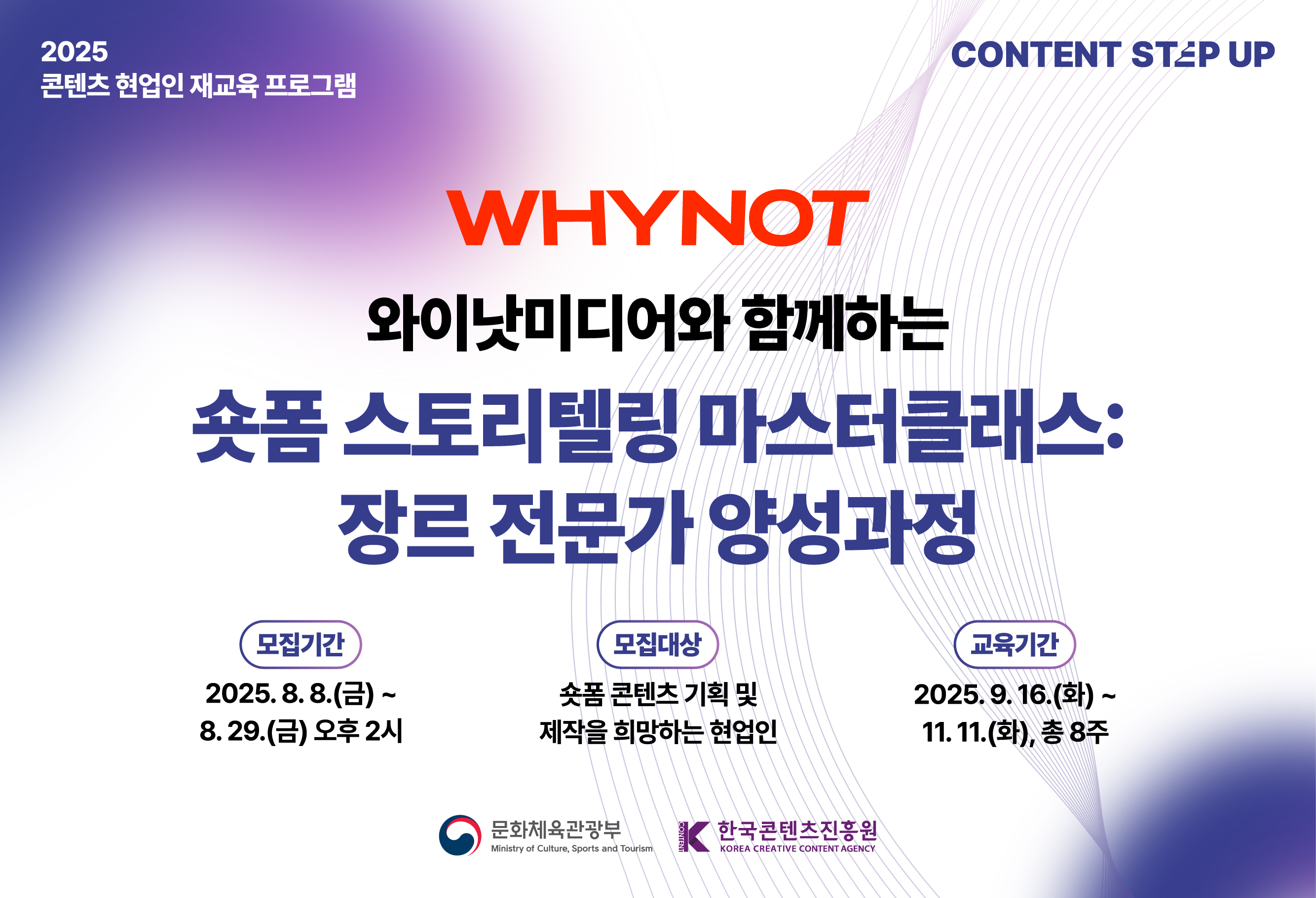 교육생 모집 2025 콘텐츠 스텝업
와이낫미디어와 함께하는
숏폼 스토리텔링 마스터클래스: 장르 전문가 양성과정
모집기간 : 2025.08.08 ~ 2025.08.29
모집대상 : 숏폼 콘텐츠 기획 및 제작을 희망하는 현업인
선정결과발표 : 2025.09.09 (개별 안내)
교육기간 : 2025.09.16.(화) ~ 2025.11.11(화), 총 8주
콘텐츠 업계 현직자의 많은 관심과 참여 부탁드립니다.

문화체육관광부
한국콘텐츠진흥원