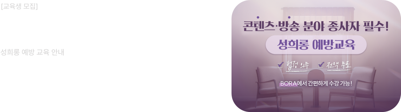 콘텐츠·방송 분야 종사자 필수 성희롱 예방 교육 안내

콘텐츠 산업 종사자를 위한 법정의무 성희롱 예방교육을
BORA에서 전액 무료로 간편하게 수강하세요!

배너를 클릭하시거나 또는 한국콘텐츠진흥원 성평등센터 (BORA) 사이트에서 교육 신청 가능합니다.
