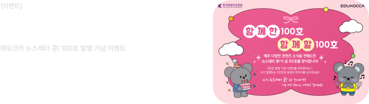 [이벤트 안내]

함께한 100호, 함께 할 100호

에듀코카 뉴스레터 콩! 100호 발행 기념 이벤트

댓글 이벤트 기간: 2025.09.02(화) ~ 2025.09.08(월)

매주 다양한 콘텐츠 소식을 전해드린 뉴스레터 콩! 이 곧 100호를 맞이합니다.
100호를 맞이한 콩! 에게 한마디 남겨주세요. 정성껏 남겨주신 분들께 추첨을 통해 선물을 드립니다.
