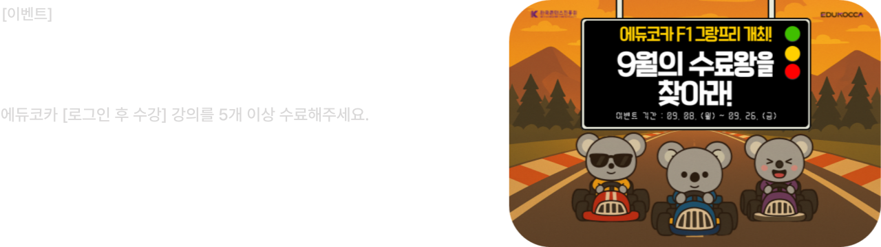 [이벤트]

9월의 수료왕을 찾아라!
에듀코카 [로그인 후 수강] 강의를 5개 이상 수료해주세요.

이벤트 기간 : 2025.09.08(월) ~ 2025.09.26(금)
당첨자 발표 : 2025.09.30(화)

에듀코카 F1 그랑프리 개최! [로그인 후 수강] 강의를 5개 이상 수료하면, 레이스 참여 자격 획득!
에듀코카 회원 여러분의 많은 관심과 참여 부탁드립니다.