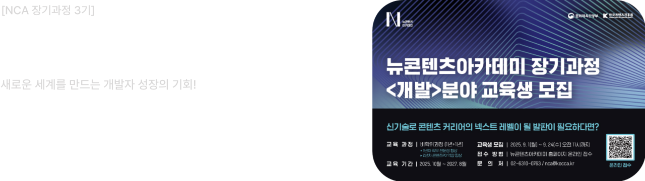 NCA 장기과정 3기						
<개발>분야 교육생 모집						
새로운 세계를 만드는 개발자 성장의 기회!						
모집 기간: 2025.9.1(월)~9.24(수) 11시						
교육기간: 2025. 10월 ~ 2027. 8월						
개발 역량을 확장하고 싶은 창작자라면, 지금 NCA에 도전하세요!						
