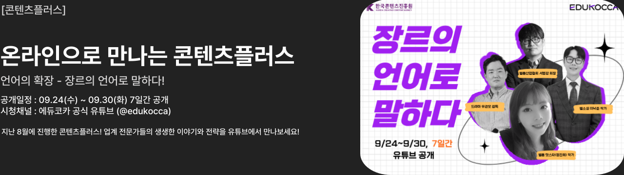 콘 텐 츠 플 러 스

온라인으로 만나는 콘텐츠플러스 언어의 확장 - 장르의 언어로 말하다!
공개일정 : 09.24(수) ~ 09.30(화) 7일간 공개
시청채널 : 에듀코카 공식 유튜브 (@edukocca)

월문산업협회 서법강 회장
드라마 유관모 감독
맛스타 작가
웹소설 이낙준작가


지난 8월에 진행한 콘텐츠플러스! 업계 전문가들의 생생한 이야기와 전략을 유튜브에서 만나보세요!
9/24~9/30, 7일간
유튜브 공개