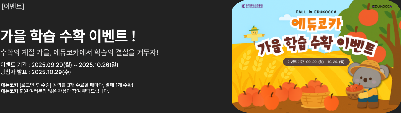 [이벤트]

가을 학습 수확 이벤트
수확의 계절 가을, 에듀코카에서 학습의 결실을 거두자!

이벤트 기간 : 2025.09.29(월) ~ 2025.10.26(일)
당첨자 발표 : 2025.10.29(수)

에듀코카 [로그인 후 수강] 강의를 3개 수료할 때마다, 열매 1개 수확!
에듀코카 회원 여러분의 많은 관심과 참여 부탁드립니다.