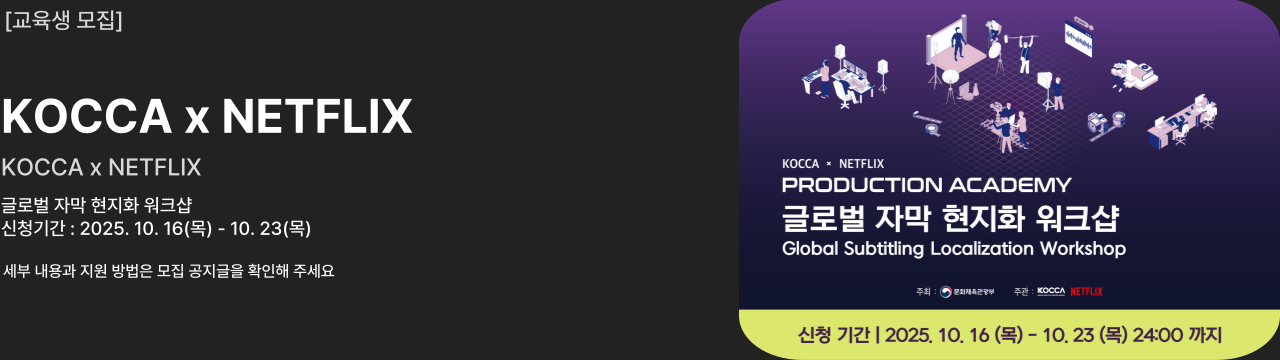 교육생 모집						
KOCCA x NETFLIX						
PRODUCTION ACADEMY						
글로벌 자막 현지화 워크샵						
신청기간 : 2025. 10. 16(목) - 10. 23(목)						
세부 내용과 지원 방법은 모집 공지글을 확인해 주세요