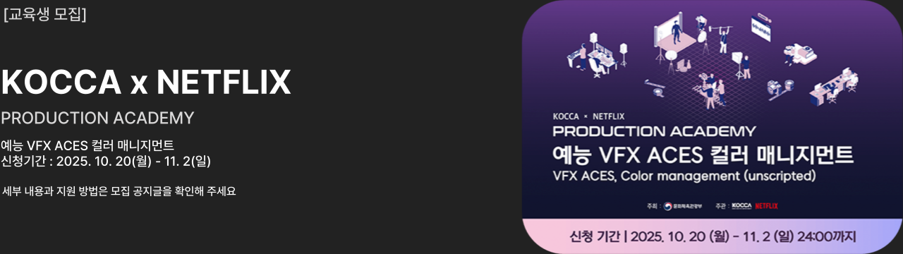 교육생 모집
KOCCA x NETFLIX
PRODUCTION ACADEMY
예능 VFX ACES 컬러 매니지먼트
신청기간 : 2025. 10. 20(월) - 11. 2(일)
세부 내용과 지원 방법은 모집 공지글을 확인해 주세요