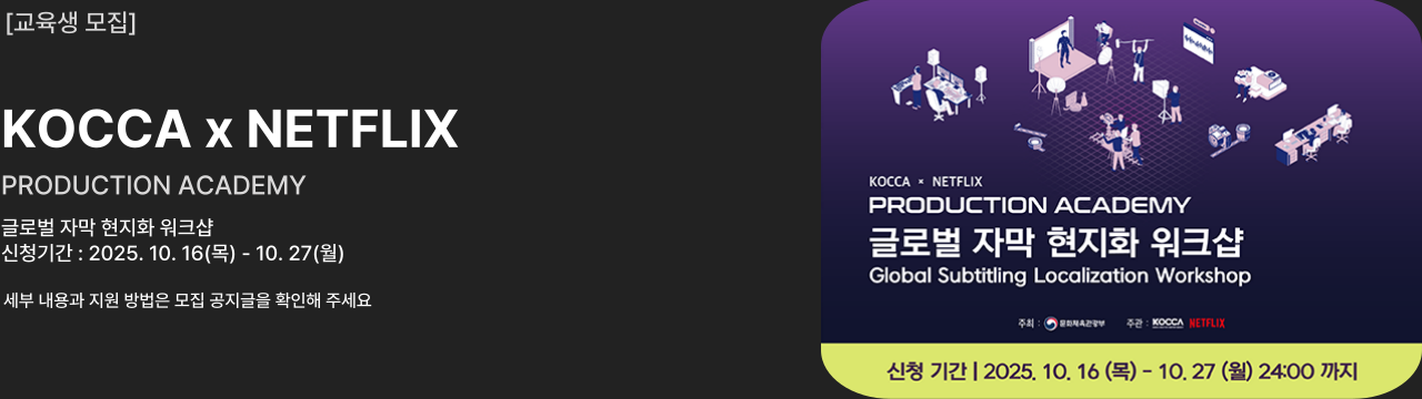 교육생 모집
KOCCA x NETFLIX
PRODUCTION ACADEMY
글로벌 자막 현지화 워크샵
신청기간 : 2025. 10. 16(목) - 10. 27(월)
세부 내용과 지원 방법은 모집 공지글을 확인해 주세요






