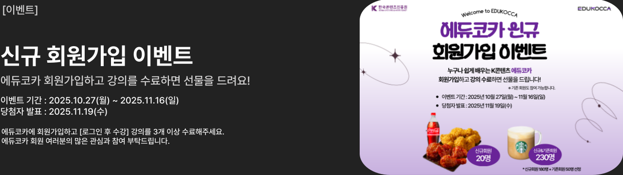 [이벤트]

신규 회원가입 이벤트
에듀코카 회원가입하고 강의를 수료하면 선물을 드려요!

이벤트 기간 : 2025.10.27(월) ~ 2025.11.16(일)
당첨자 발표 : 2025.11.19(수)

에듀코카에 회원가입하고 [로그인 후 수강] 강의를 3개 이상 수료해주세요.
에듀코카 회원 여러분의 많은 관심과 참여 부탁드립니다.