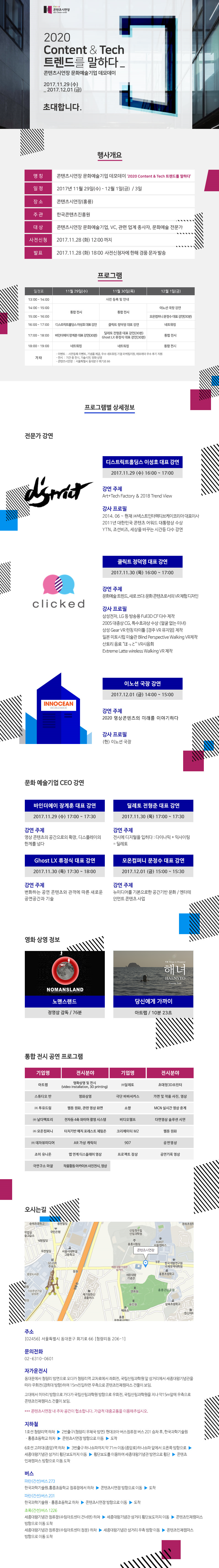 - 콘텐츠시연장 로고  - 2020 Content & tech 트렌드를 말하다   콘텐츠시연장 문화예술기업 디모데이  - 2017.11.29(수) ~ 2017.12.01(금)  - 초대합니다.  [행사개요]  - 명칭 : 콘텐츠시연장 문화예술기업 데모데이, 2020 Content & tech 트렌드를 말하다  - 일정 : 2017년 11월 29(수) ~ 12월 1일(금)/ 3일  - 장소 : 콘텐츠시연장(홍릉)  - 주관 : 한국콘텐츠진흥원  - 대상 : 콘텐츠시연장 문화예술기업, VC, 관련업계종사자, 문화예술 전문가  - 사전신청 : 2017. 11. 28(화) 12시까지  - 발표 : 2017. 11. 28(화) 18:00, 사전신청자에 한해 경품 문자 발송   [프로그램]  11월 29일(수) : 통합전시, 디스트릭홀딩스 이성호 대표 강연, 바인더에이 장계훈 대표 강연, 네트워킹  11월 30일(목) : 통합전시, 클릭트 정덕영 대표 강연, 딜레토 전형준 대표 강연, GHOST LX 류정식 대표 강연, 네트워킹  12월 1일(금) : 이노선 국장 강연, 모온컴퍼니 문정수 대표 강연, 네트워킹, 통합전시  기타 : 사전등록이벤트, 기념품제공, 우수 네트워킹 기업 마케팅지원, 데모데이, 우수 후기 지원, 기술시연, 명화 상영  - 콘텐츠시연장 : 서울특별시 동대문구 회기로 66   [프로그램별 상세정보]   ● 전문가 강연 1 : 디스트릭트홀딩스 이성호 대표 강연, 11월 29일(수), 16:00 ~ 17:00      - 강연 주제 : Art + Tech Fachtory & Trend View     - 강사 프로필 : 현재 (주)넥스트인터렉티브케이코리아 대표이사   ● 전문가 강연 2 : 클릭트 정덕영 대표 강연, 11월 30일(목), 16:00 ~ 17:00      - 강연 주제 : 문화예술트렌드, 새로 쓰다, 문화콘텐츠로서의 VR체험 디자인     - 강사 프로필 : 삼성전자, LG등 방송용 Full 3D CF 다수 제작   ● 전문가 강연 3 : 이노션 국장 강연, 12월 1일(금), 14:00 ~ 15:00      - 강연 주제 : 2020 영상콘텐츠의 미래를 이야기하다     - 강사 프로필 : 현재 이노션 국장    ● 문화예술기업 CEO 강연 1 : 바인더에이 장계훈 대표 강연, 11월 29일(수), 17:00 ~ 17:30      - 강연 주제 : 영상콘텐츠의 공간으로의 확장, 디스플레이의 한계를 넘다   ● 문화예술기업 CEO 강연 2 : 딜레토 전형준 대표 강연, 11월 30일(목), 17:00 ~ 17:30      - 강연 주제 : 전시에 디지털을 입히다, 다이나믹 + 익사이팅 = 딜레토   ● 문화예술기업 CEO 강연 3 : Ghost LX 류정식 대표 강연, 11월 30일(목), 17:30 ~ 18:00      - 강연 주제 : 변화하는 공연 콘텐츠와 관객에 따른 새로운 공연공간과 기술   ● 문화예술기업 CEO 강연 4 : 모온컴퍼니 문정수 대표 강연, 12월 1일(금), 15:00 ~ 15:30      - 강연 주제 : 뉴미디어를 기본으로 한 공간기반 문화/엔터테인먼트 콘텐츠사업   [영화상영정보]  - 노맨스랜드 : 정영삼 감독. 상영시간 76분 - 당신에게 가까이 : 아트랩, 상영시간 10분 23초   [통합전시공연 프로그램]  - 아트랩 : 영화상영 및 전시  - (주)딜레토 : 초대형 3D프린터  - 스튜디오 반 : 영화상영  - 투유드림 : 웹툰 원화, 관련 영상 화면  - 날다팩토리 : 전자동 4축 와이어 촬영 시스템  - 모온컴퍼니 : 터치기반 매직 포레스트 체험존  - (주)데자뷰미디어 : AR 가상 캐릭터  - 조이 유니온 : 앱 연계 디스플레이 영상  - 극연구소 마찰 : 작품활동 아카이브 사진전시, 영상  - 극단 바바서커스 : 가면 및 작품 사진, 영상  - 쇼짱 : MCN 실시간 영상 중계  - 비디오헬프 : 다면영상 솔루션 시연  - 크리에이터 M2 :  웹툰영화  - 907 : 공연영상  - 프로젝트 잠상 : 공연기록 영상   [오시는 길] : 지도   - 주소 : 서울특별시 동대문구 회기로 66(청량리동 206-1)  - 문의전화 : 02-6310-0601  - 자가운전 시  동대문에서 청량리 방면으로 오다가 청량리역 교차로에서 좌회전, 국립산림과학원 앞 삼거리에서 세종대왕 기념관을 따라 우회전(경희대방향)하여 15m진입하면 우측으로 콘텐츠인재캠퍼스 건물이 보임.  고대에서 미아리 방향으로 가다가 국립산림과학원 방향으로 우회전, 국립산림과학원을 지나 약15m앞에 우측으로 콘텐츠인재캠퍼스 건물이 보임. 주차공간이 협소하오니 대중교통을 이용해 주시기 바랍니다.   - 지하철   1호선 청량리 하차  2번출구(청량리 우체국 방면) 현대코아 버스정류장까지 약 171m 걷기 파란색(간선)버스 201(현대코아) 승차 후, 세종대왕기념관 정류장에서 하차 세종기념관 앞에서 오른쪽 방향으로 약 87m 이동(회기로) 오른쪽 방향으로 한국과학기술정보연구원서울청사 방향으로 약 100m 이동 콘텐츠인재캠퍼스 도착    6호선 고려대(종암)역 하차  3번출구 하나쇼파까지 약 71m 이동(종암로)하나쇼파 앞에서 오른쪽 방향으로 세종회관 앞 횡단보도까지 약 486m 이동(회기로) 횡단보도를 이용하여 세종기념관 방면으로 횡단  약 87m 이동(회기로) 오른쪽 방향으로 한국과학기술정보연구원서울청사 방향으로 약 100m 이동 콘텐츠인재캠퍼스 도착    - 버스   파란(간선)버스 273  한국과학기술원.홍릉초등학교 정류장에서 하차 콘텐츠인재캠퍼스까지 약 384m 걷기(약 6분) 콘텐츠인재캠퍼스 도착    파란(간선)버스 201  세종대왕기념관 정류장에서 하차 콘텐츠인재캠퍼스까지 약 348m 걷기(약 5분) 콘텐츠인재캠퍼스 도착    초록(간선)버스 1226  세종대왕기념관 정류장에서 하차 콘텐츠인재캠퍼스까지 약 348m 걷기(약 5분) 콘텐츠인재캠퍼스 도착