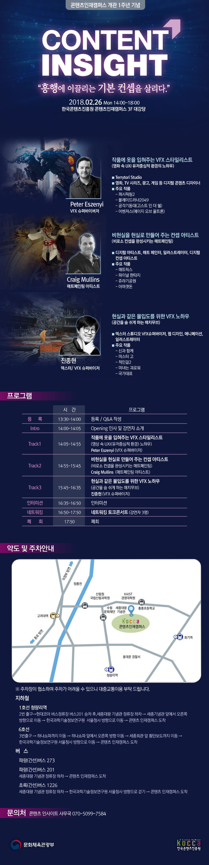 콘텐츠인재캠퍼스 개관 1주년 기념
CONTENT INSIGHT
'흥행에 이끌리는 기본 컨셉을 살리다.'
2018.02.26 Mon 14:00~18:00
한국콘텐츠진흥원 콘텐츠인재캠퍼스 3F 대강당
Peter Eszenyi
VFX 슈퍼바이저
작품에 옷을 입혀주는 VFX 스타일리스트
(영화 속 UXI 유저중심적 환경의 노하우)
■ Terrytori Studio
■ 영화, TV 시리즈, 광고, 게임 등 디지털 콘텐츠 디자이너
■ 주요 작품
- 퍼시픽림2
- 블레이드러너2049
- 공각기동대(고스트 인 더 쉘)
- 어벤져스(에이지 오브 울트론)
Craig Mullins
매트페인팅 아티스트
비현실을 현실로 만들어 주는 컨셉 아티스트
(비로소 컨셉을 완성시키는 매트페인팅
■ 디지털 아티스트, 매트 페인터, 일러스트레이터, 디지털 컨셉 아티스트
■ 주요 작품
- 매트릭스
- 파이널 판타지
- 쥬라기공원
- 아마겟돈
진종현
덱스터/ VFX 슈퍼바이저
현실과 같은 몰입도를 위한 VFX 노하우
(공간을 숨 쉬게 하는 매치무브)
■ 덱스터 스튜디오 VFX 슈퍼바이저, 웹디자인, 애니메이션 일러스트레이터
■ 주요 작품
- 신과 함께
- 미스터 고
- 적인걸2
- 미녀는 괴로워
- 국가대표
프로그램
등록 - 시간 13:30~14:00 - 등록/Q&A 작성
Intro - 시간 14:00~14:05 - Opening 인사 및 강연자 소개
Track1 - 시간 14:05~14:55 - 작품에 옷을 입혀주는 VFX 스타일리스트(영상 속 UXI<유저 중심적 환경> 노하우) Peter Eszenyi (VFX 슈퍼바이저)
Track2 - 시간 14:55~15:45 - 비현실을 현실로 만들어 주는 컨셉 아티스트(비로소 컨셉을 완성시키는 매트페인팅) Craig Mullins(매트페인팅 아티스트)
Track3 - 시간 15:45~16:35 - 현실과 같은 몰입도를 위한 VFX 노하우(공간을 숨 쉬게 하는 매치무브) 진종현(VFX 슈퍼바이저)
인터미션 -시간 16:35~16:50 - 인터미션
네트워킹 - 시간 16:50~17:50 - 네트워킹 토크콘서트(강연자 3명)
폐회 - 시간 17:50 - 폐회
약도 및 주차안내
(약도 이미지)
※주차장이 협소하여 주차가 어려울 수 있으니 대중교통이용 부탁드립니다.
지하철
1호선 청량리역
2번 출구 → 현대코아 버스정류장 버스 201 승차 후, 세종대왕 기념관 하차 → 세종기념관 앞에서 오른쪽 방향으로 이동 →한국과학기술정보연구원 서울청사 방향으로 이동 →콘텐츠 인재캠퍼스 도착
6호선
3번 출구 →하나쇼파까지 이동 → 하나쇼파 앞에서 오른쪽 방향으로 이동 →세종회관 앞 횡단보도까지 이동 →한국과학기술정보연구원 서울청사 방향으로 이동 →콘텐츠 인재캠퍼스 도착
버스
파랑(간선) 버스 273
파랑(간선) 버스 201
세종대왕 기념관 정류장 하차 → 콘텐츠 인재캠퍼스 도착
초록(간선) 버스 1226
세종대왕 기념관 정류장 하차 → 한국과학기술정도연구원 서울청사 방향으로 걷기 →콘텐츠 인재캠퍼스 도착
문의처 콘텐츠 인사이트 사무국 070-5099-7584
