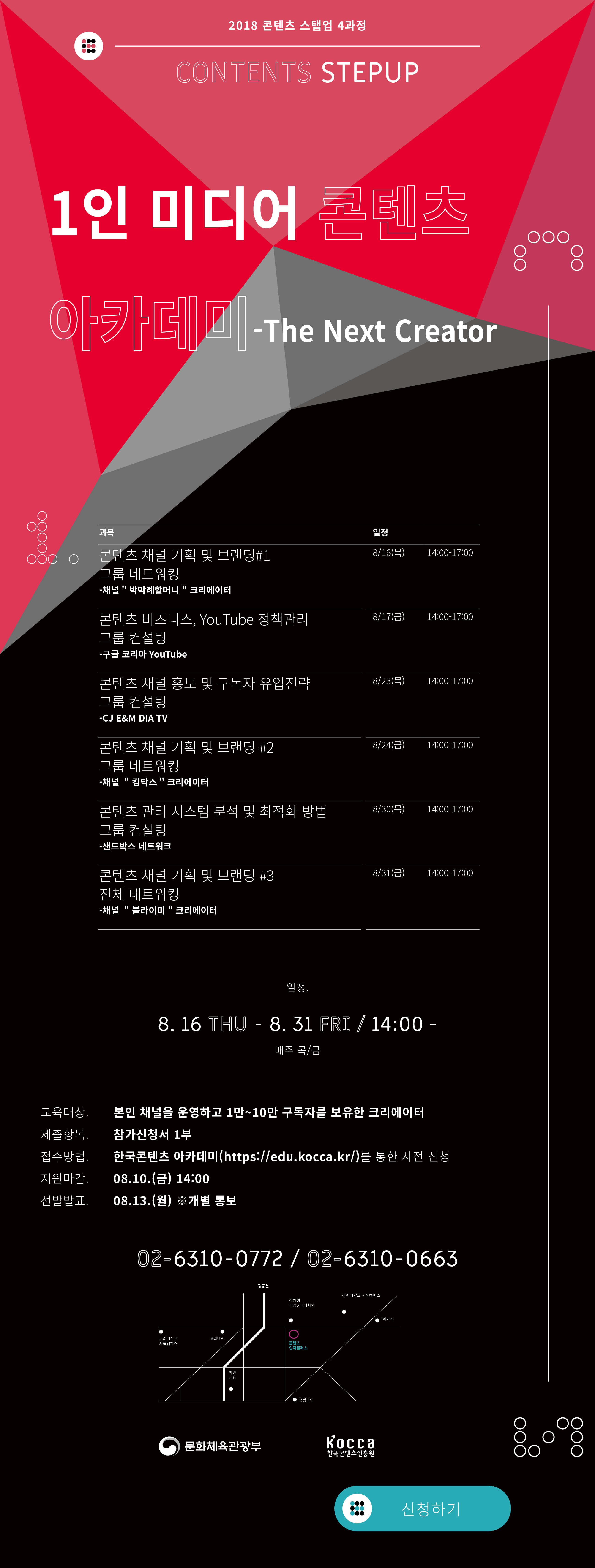 2018년 콘텐츠 스텝업 4과정 모집 <1인 미디어 콘텐츠 아카데미 - The Next Creator>
■ 교육개요
- 과 정 명 : 1인 미디어 콘텐츠 아카데미 - The Next Creator
- 일 시 : 2018. 08. 16.(목) ~ 08. 31.(금) 14:00 ~ 18:00 매주 목, 금
- 장 소 : 콘텐츠인재캠퍼스 301호 강의장
- 교육대상 : 크리에이터로 활동하고 있는 현업인 25인 내외 (팔로워 1만~5만의 채널 보유 크리에이터)
- 교육형태 : 이론 강연 및 조별 컨설팅, 네트워킹
■ 모집계획
- 지원기간 : 2018. 08. 01. (수) ~ 08. 10. (금) 14:00 까지
- 선발발표 : 2018. 08. 13. (월) 14:00
■ 프로그램 내용
8/16(목)
14:00-16:00 콘텐츠 채널기획 및 브랜딩 #1 -채널‘박막례할머니’크리에이터
16:00-17:00 조별 네트워킹
8/17(금)
14:00-15:00 콘텐츠 비즈니스 YouTube 정책 관리 -구글 YouTube 담당자
15:00-17:00 그룹별 컨설팅
8/23(목)
14:00-15:00 콘텐츠 채널 홍보 및 구독자 유입 전략 -CJ E&M DIA TV 담당자
15:00-17:00 그룹별 컨설팅
8/24(금)
14:00-16:00 콘텐츠 채널기획 및 브랜딩 #2 -채널‘킴닥스’크리에이터
16:00-17:00 -그룹별 네트워킹
8/30(목)
14:00-15:00 콘텐츠 관리시스템 분석 및 최적화 방법 -샌드박스 담당자
15:00-17:00 그룹별 컨설팅
8/31(금)
14:00-16:00 콘텐츠 채널기획 및 브랜딩 #3 -채널‘블라이미’크리에이터
16:00-17:00 참가자 전체 자유 네트워킹