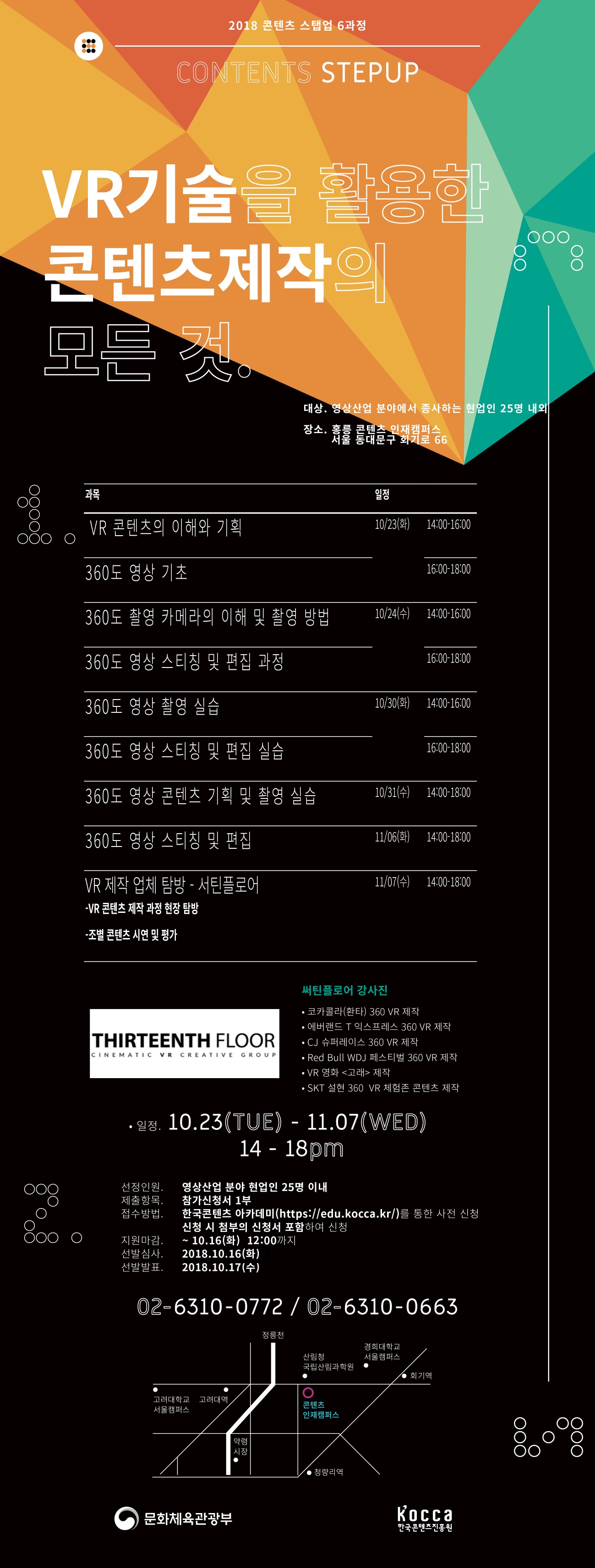 교육개요
○ 과 정 명 : VR기술을 활용한 콘텐츠 제작의 모든것
○ 일 시 : 2018. 10. 23.(화) ~ 11. 07.(수) 14:00 ~ 18:00 매주 화, 수
○ 장 소 : 콘텐츠인재캠퍼스 301호 강의장 / 서틴플로어
○ 교육대상 : VR기술 활용 콘텐츠 제작에 관심 있는 현업인 25명 내외
○ 교육형태 : 이론강연, 현장탐방
○ 주요 일정 및 내용
10/23(화)
14:00-16:00 VR 콘텐츠의 이해와 기획과정
16:00-18:00 360도 영상 기초 (기존 영상과의 차이점)
10/24(수)
14:00-16:00 다양한 360도 촬영 카메라 설명 및 촬영 방법
16:00-18:00 360도 영상 스티칭 및 편집 과정
10/30(화)
14:00-16:00 조편성 및 교육장 안에서 360도 영상 촬영 실습
16:00-18:00 360도 영상 스티칭 및 편집 실습
10/31(수)
14:00-18:00 360도 영상 콘텐츠 기획 : 조별 카메라 지급 후 다음주까지 기획한 내용 조별 촬영
11/06(화)
14:00-18:00 조별 기획 360도 영상 스티칭 및 편집
11/07(수)
14:00-18:00 VR 제작업체 탐방 - ㈜서틴플로어
- 촬영 장비, VR 사운드 제작과정, 게임 제작과정
- VR 콘텐츠 제작 과정 현장 탐방
- 조별 콘텐츠 시연 및 평가