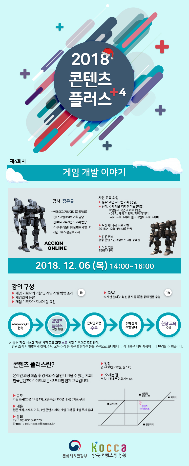 2018 콘텐츠 플러스
제4회차 게임 개발 이야기
강사 : 정준규
-엔조이고 기획팀장(공동대표)
-전)스마일게이트 기획 담당
-전)버티고우게임즈 기획 담당
-카마디지털엔터테인먼트 개발 PD
-게임크로스 편집부 기자
사전 교육 과정
-필수 : 게임 시스템 기획(정규)
-선택 : 수치 레벨 디자인 기초(열린)
게임분야 직업의 이해(열린) /> DBA, 게임 기획자, 게임 마케터, 서버 프로그래머, 클라이언트 프로그래머
모집 및 과정 수료 기한
-2018년 12월 4일(화)까지
강연 장소
-홍릉 콘텐츠인재캠퍼스 3층 대강의실
모집인원
-150명 내외
강의 일자 : 2018,12,06(목) 14:00~16:00
강의 구성
-게임 기획자의 역할 및 게임 개발 방법 소개
-게임업계 동향
-게임 기획자가 지녀야 할 요건 1h
-Q&A 사전질의(교육 신청 시 등록)를 통해 질문 수렴 1h
edu.kocca.kr > 콘텐츠 플러스 수강신청 > 온라인 과정 수료 > 신청 결과 개별 안내 > 현장 교육 수강
* 필수 '게임 시스템 기획' 사전 교육 과정 수료 시각 기준으로 모집하며, 인원 초과 시 활발하게 질의, 선택 교육 수강 등 사전활동하신 분을 우선으로 초대합니다. 기 내용은 내부 사정에 따라 변경될 수 있습니다.
콘텐츠 플러스란?
온라인 과정 학습 후 강사와 직접 만나 배울 수 있는 기회!
한국콘텐츠아카데미의 온·오프라인 연계 교육입니다.
-일정: 연 4회(9월~12월, 월 1회)
-규모: 기술 교육(20명 이내) 1회, 오픈 특강(150명 내외) 3회로 구성
-내용: 웹툰 제작, 스토리 기획, 1인 콘텐츠 제작, 게임 기획 개별 주제 강의
문의
- Tel:02-6310-0770
- E-mail: edukocca@kocca.kr