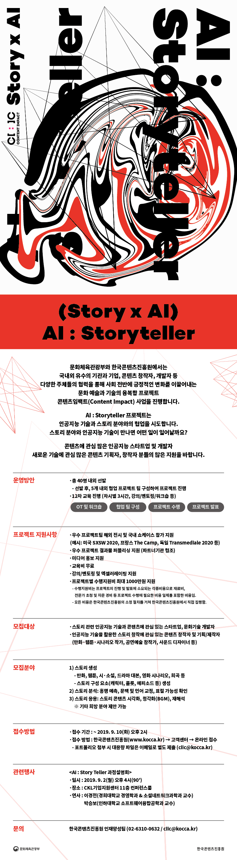 (Story x AI) AI : Storyteller

AI : Storyteller 프로젝트는
인공지능 기술과 스토리 분야와의 협업을 시도합니다. 
스토리 분야와 인공지능 기술이 만나면 어떤 일이 일어날까요? 

콘텐츠에 관심 많은 인공지능 스타트업 및 개발자
새로운 기술에 관심 많은 콘텐츠 기획자, 창작자 분들의 많은 지원을 바랍니다.   

운영방안  
총 40명 내외 선발 
선발 후, 5개 내외 협업 프로젝트 팀 구성하여 프로젝트 진행  
12차 교육 진행 (차시별 3시간, 강의/멘토링/워크숍 등) 

프로젝트 지원사항
우수 프로젝트팀 해외 전시 및 국내 쇼케이스 참가 지원 
우수 프로젝트 결과물 퍼블리싱 지원 (파트너기관 협조)
교육비 무료 
강의/멘토링 및 엑셀러레이팅 지원
프로젝트별 수행지원비 최대 1000만원 지원
미디어 홍보 지원

모집대상
스토리 관련 인공지능 기술과 콘텐츠에 관심 있는 스타트업, 문화기술 개발자 
인공지능 기술을 활용한 스토리 창작에 관심 있는 콘텐츠 창작자 및 기획/제작자 

모집분야 
스토리 생성
스토리 분석 : 흥행 예측, 문맥 및 언어 교정, 표절 가능성 확인
스토리 응용 : 스토리 콘텐츠 시각화, 청각화(BGM), 재해석
    ※ 기타 희망 분야 제안 가능

접수방법
접수 기간 : ~ 2019. 9. 10(화) 오후 2시
접수 방법 : 한국콘텐츠진흥원(www.kocca.kr) -> 고객센터 -> 온라인 접수 / 포트폴리오 첨부 시 대용량 파일은 이메일로 별도 제출 (ciic@kocca.kr)


관련행사 
<‘AI : Story Teller’ 과정설명회>
일시 : 2019. 9. 2(월) 오후 4시~5시 30분  
장소 : CKL기업지원센터 15층 라운지 

문의
한국콘텐츠진흥원 인재양성팀 (02-6310-0632 / ciic@kocca.kr)
