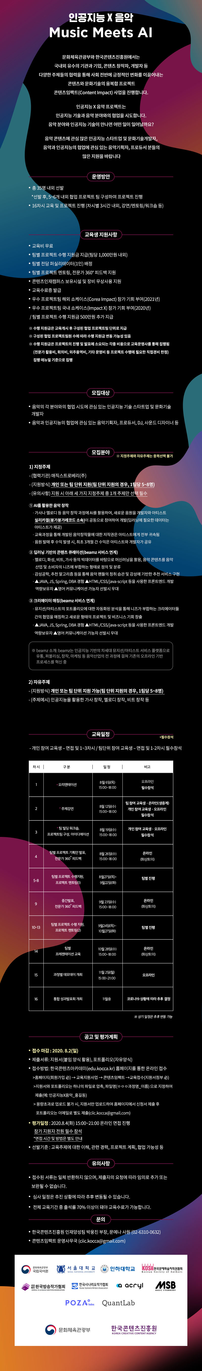 2020 콘텐츠임팩트 교육과정
‘(인공지능 X 음악) Music Meets AI’교육 참가자 모집
교육 기간 : 2020. 8. ~ 2020. 11.
교육 운영: 강의, 멘토링 및 팀별 협업 프로젝트(총 16차시)
예상 산출물
-빅데이터를 활용한 작사, 작곡 제안 인공지능 프로그램
-감성공학, 추천 알고리즘 등을 통해 음악 팬들의 청취 습관 및 감성에 기반한 추천 서비스
- 뮤지션/아티스트의 포트폴리오 자동화 분석을 통해 크리에이터들 간의 협업을 매칭하고 새로운 형태의 프로젝트 및 비즈니스 기회를 창출하는 서비스
교육참여 특전
-교육비 무료
-팀별 프로젝트 수행 지원금 지급(팀당 1,000만원 내외)
-팀별 전담 퍼실리테이터(1인) 배정
-팀별 프로젝트 멘토링, 전문가 360 ? 피드백 지원
-우수 프로젝트팀 해외 쇼케이스(Corea Impact) 참가 기회 부여(2021년)
-우수 프로젝트팀 국내 쇼케이스(Impact X) 참가 기회 부여(2020년)
-콘텐츠인재캠퍼스 보유시설 및 장비 무상사용 지원
-교육수료증 발급
모집 대상
-음악의 각 분야와의 협업 시도에 관심 있는 인공지능 기술 스타트업 및 문화기술개발자
-음악과 인공지능의 협업에 관심 있는 음악기획자, 프로듀서, DJ, 사운드 디자이너 등
모집 분야 ※ 지정주제와 자유주제는 중복선택 불가
1) 지정주제
- (협력기관) 매직스트로베리(주)
- (지원방식) 개인 또는 팀 단위 지원(팀 단위 지원의 경우, 1팀당 5~8명)
- (유의사항) 지원 시 아래 세 가지 지정주제 중 1개 주제만 선택 필수
① AI를 활용한 음악 창작: 가사나 멜로디 등 음악 창작 과정에 AI를 활용하여, 새로운 음원을 개발자와 아티스트 실리카겔(붕가붕가레코드 소속)이 공동으로 참여하여 개발(딥러닝에 필요한 데이터는 아티스트가 제공)
교육과정을 통해 개발된 음악창작물에 대한 저작권은 아티스트에게 전부 귀속됨
음원 발매 후 수익 발생 시, 최초 3개월 간 수익은 아티스트와 개발자가 공유
② 딥러닝 기반의 콘텐츠 큐레이션(beamz 서비스 연계)
- 멜로디, 화성, 비트, 가사 등의 빅데이터를 바탕으로 머신러닝을 활용, 음악 콘텐츠를 음악 산업 및 소비자의 니즈에 부합하는 형태로 정의 및 분류
-감성공학, 추천 알고리즘 등을 통해 음악 팬들의 청취 습관 및 감성에 기반한 추천 서비스 구현
- JAVA, JS, Spring, DBA 경험, HTML/CSS/java-script 등을 사용한 프론트엔드 개발 역량보유자 ,영어 커뮤니케이션 가능자 선발시 우대
③ 크리에이터 매칭(beamz 서비스 연계)
-뮤지션/아티스트의 포트폴리오에 대한 자동화된 분석을 통해 니즈가 부합하는 크리에이터들 간의 협업을 매칭하고 새로운 형태의 프로젝트 및 비즈니스 기회 창출
- JAVA, JS, Spring, DBA 경험, HTML/CSS/java-script 등을 사용한 프론트엔드 개발 역량보유자 ,영어 커뮤니케이션 가능자 선발시 우대
2) 자유주제
- (지원방식) 개인 또는 팀 단위 지원 가능(팀 단위 지원의 경우, 1팀당 5~8명)
- (주제예시) 인공지능을 활용한 가사 창작, 멜로디 창작, 비트 창작 등
접수 방법: 한국콘텐츠아카데미(edu.kocca.kr) 홈페이지를 통한 온라인 접수
지원서와 포트폴리오는 하나의 파일로 압축, 파일명‘ㅇㅇㅇ과정명_이름’으로 지정하여 제출(예: 인공지능×스토리_홍길동)
대용량 포트폴리오는 이메일로 별도 제출(ciic.kocca@gmail.com)
교육생 선발
-1차(서류평가): 지원서를 통해 서류평가 진행
-2차(온라인 면접 평가): 서류평가 합격자를 대상으로 온라인 면접 진행
-선발기준: 교육주제에 대한 이해, 관련 경력, 프로젝트 계획, 협업 가능성 등
모집기간:2020. 7. 15(수) ~ 8. 2(일) 24:00
온라인 면접 평가: 2020. 8. 4(화) 15:00~21:00 / 지원자 전원 온라인으로 필수 참석
※ 면접시간 개별 통보
선발평가 결과 공지: 2020. 8. 5(수) 예정
유의사항
-접수된 서류는 일체 반환하지 않으며, 제출자의 요청에 따라 임의로 추가 또는 보완될 수 없습니다.
- 선발평가 일정은 상황에 따라 추후 변동될 수 있습니다.
- 전체 교육기간 중 출석률 70% 이상이 돼야 교육수료가 가능합니다.
문의
-한국콘텐츠진흥원 인재양성팀 박웅진 부장, 문예나 사원(02-6310-0632)
-콘텐츠임팩트 운영사무국 (ciic.kocca@gmail.com)