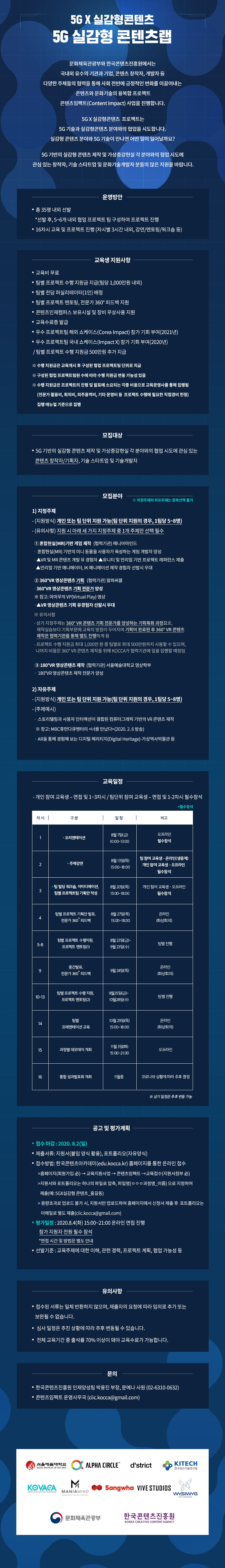 2020 콘텐츠임팩트 교육과정
‘(5G X 실감형 콘텐츠) 5G 실감형 콘텐츠랩’ 교육 참가자 모집
교육 기간 : 2020. 8. ~ 2020. 11.
교육 운영: 강의, 멘토링 및 팀별 협업 프로젝트(총 16차시)
예상 산출물
-VR, AR, MR, XR 기반의 엔터테인먼트 콘텐츠(VR 게임 등)
-180° 및 360°영상을 활용한 VR 기반 음악 콘텐츠
-실사와 CG가 결합된 혼합현실 인터랙션 콘텐츠 등
교육참여 특전
-교육비 무료
-팀별 프로젝트 수행 지원금 지급(팀당 1,000만원 내외)
-팀별 전담 퍼실리테이터(1인) 배정
-팀별 프로젝트 멘토링, 전문가 360 ? 피드백 지원
-우수 프로젝트팀 해외 쇼케이스(Corea Impact) 참가 기회 부여(2021년)
-우수 프로젝트팀 국내 쇼케이스(Impact X) 참가 기회 부여(2020년)
-콘텐츠인재캠퍼스 보유시설 및 장비 무상사용 지원
-교육수료증 발급
모집 대상
-5G 기반의 실감형 콘텐츠 제작 및 가상·증강현실 각 분야와의 협업 시도에 관심 있는 콘텐츠 창작자/기획자, 기술 스타트업 및 문화기술개발자
모집 분야 ※ 지정주제와 자유주제는 중복선택 불가
1) 지정주제
- (지원방식) 개인 또는 팀 단위 지원(팀 단위 지원의 경우, 1팀당 5~8명)
- (유의사항) 지원 시 아래 세 가지 지정주제 중 1개 주제만 선택 필수
① 혼합현실(MR)기반 게임 제작 (협력기관) 매니아마인드
-혼합현실(MR) 기반의 미니 동물을 사용자가 육성하는 게임 개발자 양성
-VR 및 MR 콘텐츠 개발 유 경험자, 유니티 및 언리얼 기반 프로젝트 레퍼런스 제출, 언리얼 기반 애니메이터, IK 애니메이션 제작 경험자 선발시 우대
② 360°VR 영상콘텐츠 기획 (협력기관) 알파써클
-360°VR 영상콘텐츠 기획 전문가 양성
-VR 영상콘텐츠 기획 유경험자 선발시 우대
-상기 지정주제는 360° VR 콘텐츠 기획 전문가를 양성하는 기획특화 과정으로, 제작실습보다 기획부문에 교육의 방점이 두어지며 기획이 완료된 후 360° VR 콘텐츠제작은 협력기관을 통해 별도 진행하게 됨
- 프로젝트 수행 지원금 최대 1,000만 원 중 팀별로 최대 500만원까지 사용할 수 있으며, 나머지 비용은 360° VR 콘텐츠 제작을 위해 KOCCA가 협력기관에 일괄 집행할 예정임
③ 180°VR 영상콘텐츠 제작 (협력기관) 서울예술대학교 영상학부
-180°VR 영상콘텐츠 제작 전문가 양성
2) 자유주제
- (지원방식) 개인 또는 팀 단위 지원 가능(팀 단위 지원의 경우, 1팀당 5~8명)
- (주제예시) 스토리텔링과 사용자 인터랙션이 결합된 컴퓨터그래픽 기반의 VR 콘텐츠 제작, AR을 통해 경험해 보는 디지털 헤리티지(Digital Heritage)-가상역사박물관 등
접수 방법: 한국콘텐츠아카데미(edu.kocca.kr) 홈페이지를 통한 온라인 접수
지원서와 포트폴리오는 하나의 파일로 압축, 파일명‘ㅇㅇㅇ과정명_이름’으로 지정하여 제출(예: 5G×실감형 콘텐츠_홍길동)
대용량 포트폴리오는 이메일로 별도 제출(ciic.kocca@gmail.com)
교육생 선발
-1차(서류평가): 지원서를 통해 서류평가 진행
-2차(온라인 면접 평가): 서류평가 합격자를 대상으로 온라인 면접 진행
-선발기준: 교육주제에 대한 이해, 관련 경력, 프로젝트 계획, 협업 가능성 등
모집기간:2020. 7. 15(수) ~ 8. 2(일) 24:00
온라인 면접 평가: 2020. 8. 4(화) 15:00~21:00 / 지원자 전원 온라인으로 필수 참석
※ 면접시간 개별 통보
선발평가 결과 공지: 2020. 8. 5(수) 예정
유의사항
-접수된 서류는 일체 반환하지 않으며, 제출자의 요청에 따라 임의로 추가 또는 보완될 수 없습니다.
- 선발평가 일정은 상황에 따라 추후 변동될 수 있습니다.
- 전체 교육기간 중 출석률 70% 이상이 돼야 교육수료가 가능합니다.
문의
-한국콘텐츠진흥원 인재양성팀 박웅진 부장, 문예나 사원(02-6310-0632)
-콘텐츠임팩트 운영사무국 (ciic.kocca@gmail.com)