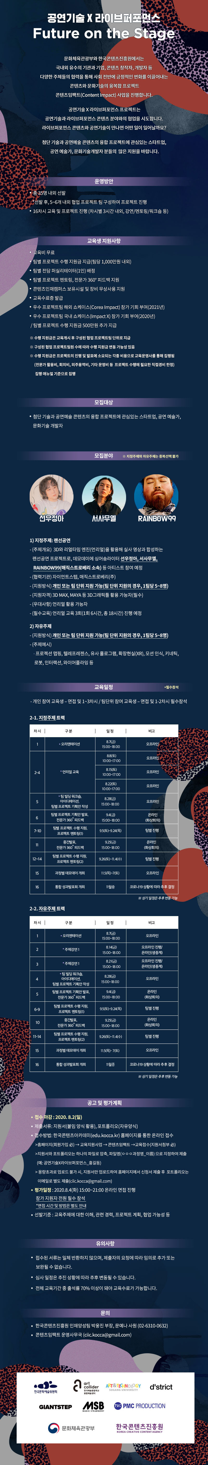 2020 콘텐츠임팩트 교육과정
‘(공연기술 X 라이브퍼포먼스) Future on the Stage’ 교육 참가자 모집
교육 기간 : 2020. 8. ~ 2020. 11.
교육 운영: 강의, 멘토링 및 팀별 협업 프로젝트(총 16차시)
예상 산출물
-3D와 리얼타임 엔진을 활용해 실사 영상과 합성하는 랜선공연
-프로젝션 맵핑, 텔레프레젠스, 유사 홀로그램, 확장현실(XR), 모션 인식, 키네틱, 로봇, 인터랙션, 와이어플라잉 등을 활용한 공연예술콘텐츠
교육참여 특전
-교육비 무료
-팀별 프로젝트 수행 지원금 지급(팀당 1,000만원 내외)
-팀별 전담 퍼실리테이터(1인) 배정
-팀별 프로젝트 멘토링, 전문가 360 ? 피드백 지원
-우수 프로젝트팀 해외 쇼케이스(Corea Impact) 참가 기회 부여(2021년)
-우수 프로젝트팀 국내 쇼케이스(Impact X) 참가 기회 부여(2020년)
-콘텐츠인재캠퍼스 보유시설 및 장비 무상사용 지원
-교육수료증 발급
모집 대상
-첨단 기술과 공연예술 콘텐츠의 융합 프로젝트에 관심있는 문화기술개발자, 공연 예술가, 스타트업
모집 분야 ※ 지정주제와 자유주제는 중복선택 불가
1) 지정주제
- (개요) 3D와 리얼타임 엔진(언리얼)을 활용해 실사 영상과 합성하는 랜선공연 프로젝트로, 데모데이에 싱어송라이터 선우정아, 서사무엘, RAINBOW99(매직스트로베리 소속) 등 아티스트 참여 예정
- (협력기관) 자이언트스텝, 매직스트로베리(주)
- (지원방식) 개인 또는 팀 단위 지원 가능(팀 단위 지원의 경우, 1팀당 5~8명)
- (지원자격) 3D MAX, MAYA 등 3D그래픽툴 활용 가능자(필수)
- (우대사항) 언리얼 활용 가능자
- (필수교육) 언리얼 교육 3회(1회 6시간, 총 18시간) 진행 예정
2) 자유주제
- (지원방식) 개인 또는 팀 단위 지원 가능(팀 단위 지원의 경우, 1팀당 5~8명)
- (주제예시) 프로젝션 맵핑, 텔레프레젠스, 유사 홀로그램, 확장현실(XR), 모션 인식, 키네틱, 로봇, 인터랙션, 와이어플라잉 등
접수 방법: 한국콘텐츠아카데미(edu.kocca.kr) 홈페이지를 통한 온라인 접수
지원서와 포트폴리오는 하나의 파일로 압축, 파일명‘ㅇㅇㅇ과정명_이름’으로 지정하여 제출(예: 공연기술×라이브퍼포먼스_홍길동)
대용량 포트폴리오는 이메일로 별도 제출(ciic.kocca@gmail.com)
교육생 선발
-1차(서류평가): 지원서를 통해 서류평가 진행
-2차(온라인 면접 평가): 서류평가 합격자를 대상으로 온라인 면접 진행
-선발기준: 교육주제에 대한 이해, 관련 경력, 프로젝트 계획, 협업 가능성 등
모집기간:2020. 7. 15(수) ~ 8. 2(일) 24:00
온라인 면접 평가: 2020. 8. 4(화) 15:00~21:00 / 지원자 전원 온라인으로 필수 참석
※ 면접시간 개별 통보
선발평가 결과 공지: 2020. 8. 5(수) 예정
유의사항
-접수된 서류는 일체 반환하지 않으며, 제출자의 요청에 따라 임의로 추가 또는 보완될 수 없습니다.
- 선발평가 일정은 상황에 따라 추후 변동될 수 있습니다.
- 전체 교육기간 중 출석률 70% 이상이 돼야 교육수료가 가능합니다.
문의
-한국콘텐츠진흥원 인재양성팀 박웅진 부장, 문예나 사원(02-6310-0632)
-콘텐츠임팩트 운영사무국 (ciic.kocca@gmail.com)