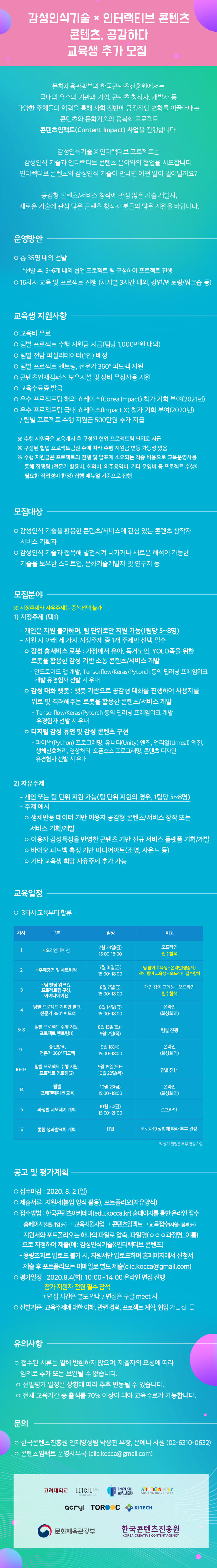 2020 콘텐츠임팩트 교육과정
‘(감성인식기술 X 인터랙티브 콘텐츠) 콘텐츠, 공감하다’교육 참가자 추가 모집
교육 기간 : 2020. 7. ~ 2020. 11.
교육 운영: 강의, 멘토링 및 팀별 협업 프로젝트(총 16차시)
예상 산출물
감성인식 기술이 적용된 소셜 로봇 시스템 등 로보틱스를 통해 구현 가능한 신규 콘텐츠 및 서비스
이용자 감성인식 데이터를 반영해 제작된 장르별 콘텐츠 또는 서비스 플랫폼
마케팅 디바이스(키오스크 등), 모바일 어플리케이션 등
이용자 감정변화를 실시간으로 표현하는 미디어아트(조명, 사운드) 등
교육참여 특전
팀별 프로젝트 수행 지원금 지급(팀당 1,000만원 내외)
팀별 전담 퍼실리테이터(1인) 배정
팀별 프로젝트 멘토링, 전문가 360 ? 피드백 지원
우수 프로젝트팀 해외 쇼케이스(Corea Impact) 참가 기회 부여(2021년)
우수 프로젝트팀 국내 쇼케이스(Impact X) 참가 기회 부여(2020년)
콘텐츠인재캠퍼스 보유시설 및 장비 무상사용 지원
교육수료증 발급
모집 대상
감성인식 기술을 활용한 콘텐츠/서비스에 관심 있는 콘텐츠 창작자, 서비스 기획자, 감성인식 기술과 접목해 발전시켜 나가거나 새로운 해석이 가능한 기술을 보유한 스타트업, 문화기술개발자/연구자 등
모집 분야
지정주제
- 개인은 지원 불가하며, 팀 단위로만 지원 가능(1팀당 5~8명)
① 감성 홈서비스 로봇: 가정에서 유아, 독거노인, YOLO족을 위한 로봇을 활용한 감성 기반 소통 콘텐츠/서비스 개발
- 안드로이드 앱 개발,Tensorflow/Keras/Pytorch 등의 딥러닝 프레임워크 개발 유경험자 선발시 우대
② 감성 대화 챗봇: 챗봇 기반으로 공감형 대화를 진행하여 사용자를 위로 및 격려해주는 로봇을 활용한 콘텐츠/서비스 개발
-Tensorflow/Keras/Pytorch 등의 딥러닝 프레임워크 개발 유경험자 선발시 우대
③ 디지털 감성 휴먼 및 감성 콘텐츠 구현
- 파이썬(Python) 프로그래밍, 유니티(Unity) 엔진, 언리얼(Unreal) 엔진, 생체신호처리, 영상처리, 오픈소스 프로그래밍,콘텐츠 디자인 유경험자 선발시 우대
자유주제
- 개인 또는 팀 단위 지원 가능(팀 단위 지원의 경우, 1팀당 5~8명)
- 주제 예시
① 생체반응 데이터 기반 이용자 공감형 콘텐츠/서비스 창작 또는 서비스 기획/개발
② 이용자 감성특성을 반영한 콘텐츠 기반 신규 서비스 플랫폼 기획/개발
③ 바이오 피드백 측정 기방 미디어아트(조명, 사운드 등)
④ 기타 교육생 희망 자유주제 추가 가능
접수 방법: 한국콘텐츠아카데미(edu.kocca.kr) 홈페이지를 통한 온라인 접수
지원서와 포트폴리오는 하나의 파일로 압축, 파일명‘ㅇㅇㅇ과정명_이름’으로 지정하여 제출(예: 감성인식기술X인터랙티브콘텐츠_홍길동)
대용량 포트폴리오는 이메일로 별도 제출(ciic.kocca@gmail.com)
모집기간: 2020. 7. 24(금) ~ 8. 2(일) 24:00
온라인 면접 평가: 2020. 8. 4(화) 10:00~14:00 / 지원자 전원 온라인으로 필수 참석
※ 면접시간 개별 통보
유의사항
-접수된 서류는 일체 반환하지 않으며, 제출자의 요청에 따라 임의로 추가 또는 보완될 수 없습니다.
- 선발평가 일정은 상황에 따라 추후 변동될 수 있습니다.
- 전체 교육기간 중 출석률 70% 이상이 돼야 교육수료가 가능합니다.
문의
-한국콘텐츠진흥원 인재양성팀 박웅진 부장, 문예나 사원(02-6310-0632)
-콘텐츠임팩트 운영사무국 (ciic.kocca@gmail.com)