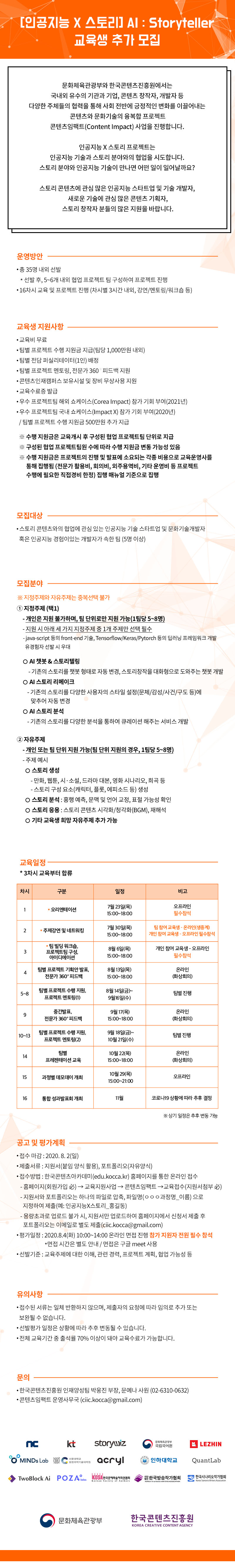 2020 콘텐츠임팩트 교육과정
‘(인공지능 X 스토리) AI : Storyteller’교육 참가자 추가모집
교육 기간 : 2020. 7. ~ 2020. 11.
교육 운영: 강의, 멘토링 및 팀별 협업 프로젝트(총 16차시)
예상 산출물
-인공지능 기술을 활용해 창작한 만화, 소설, 영화 시나리오 등 스토리 저작물
-스토리콘텐츠와 인공지능 기술의 융합으로 창작된 미디어아트, 사운드아트 콘텐츠
-인공지능 기반 스토리와 관련된 다양한 서비스 모델
교육참여 특전
팀별 프로젝트 수행 지원금 지급(팀당 1,000만원 내외)
팀별 전담 퍼실리테이터(1인) 배정
팀별 프로젝트 멘토링, 전문가 360 ? 피드백 지원
우수 프로젝트팀 해외 쇼케이스(Corea Impact) 참가 기회 부여(2021년)
우수 프로젝트팀 국내 쇼케이스(Impact X) 참가 기회 부여(2020년)
콘텐츠인재캠퍼스 보유시설 및 장비 무상사용 지원
교육수료증 발급
모집 대상
- 스토리콘텐츠와의 협업에 관심 있는 인공지능 기술 스타트업 및 문화기술개발자
또는 인공지능 기술 경험 보유한 개발자가 속한 팀(5명 이상)
모집 분야
1) 지정주제
- 개인은 지원 불가하며, 팀 단위로만 지원 가능(1팀당 5~8명)
- java-script 등의 front-end 기술, Tensorflow/Keras/Pytorch 등의 딥러닝 프레임워크 개발 유경험자 선발 시 우대
지원 시 아래 세 가지 지정주제 중 1개 주제만 선택 필수
① AI 챗봇 & 스토리텔링: 기존의 스토리를 챗봇 형태로 자동 변경, 스토리 창작을 대화형으로 도와주는 AI 챗봇 개발
② AI 스토리 리메이크: 기존의 스토리를 다양한 사용자의 스타일 설정(문체/감성/사건/구도 등)에 맞춰 자동 변경
③ AI 스토리 분석: 기존의 스토리를 다양한 분석을 통하여 큐레이션 해주는 서비스 개발
2) 자유주제
- 개인 또는 팀 단위 지원 가능(팀 단위 지원의 경우, 1팀당 5~8명)
- 주제 예시
① 스토리 생성: 만화, 웹툰, 시·소설, 드라마 대본, 영화 시나리오, 희곡 등/ 스토리 구성 요소(캐릭터, 플롯, 에피소드 등) 생성
② 스토리 분석: 흥행 예측, 문맥 및 언어 교정, 표절 가능성 확인
③ 스토리 응용: 스토리 콘텐츠 시각화/청각화(BGM), 재해석
④ 기타 교육생 희망 자유주제 추가 가능
접수 방법: 한국콘텐츠아카데미(edu.kocca.kr) 홈페이지를 통한 온라인 접수
지원서와 포트폴리오는 하나의 파일로 압축, 파일명‘ㅇㅇㅇ과정명_이름’으로 지정하여 제출(예: 인공지능×스토리_홍길동)
대용량 포트폴리오는 이메일로 별도 제출(ciic.kocca@gmail.com)
추가모집기간: 2020. 7. 24(금) ~ 8. 2(일) 24:00
온라인 면접 평가: 2020. 8.4 (화) 10:00~14:00 / 지원자 전원 온라인으로 필수 참석
※ 면접시간 개별 통보
유의사항
-접수된 서류는 일체 반환하지 않으며, 제출자의 요청에 따라 임의로 추가 또는 보완될 수 없습니다.
- 선발평가 일정은 상황에 따라 추후 변동될 수 있습니다.
- 전체 교육기간 중 출석률 70% 이상이 돼야 교육수료가 가능합니다.
문의
-한국콘텐츠진흥원 인재양성팀 박웅진 부장, 문예나 사원(02-6310-0632)
-콘텐츠임팩트 운영사무국 (ciic.kocca@gmail.com)