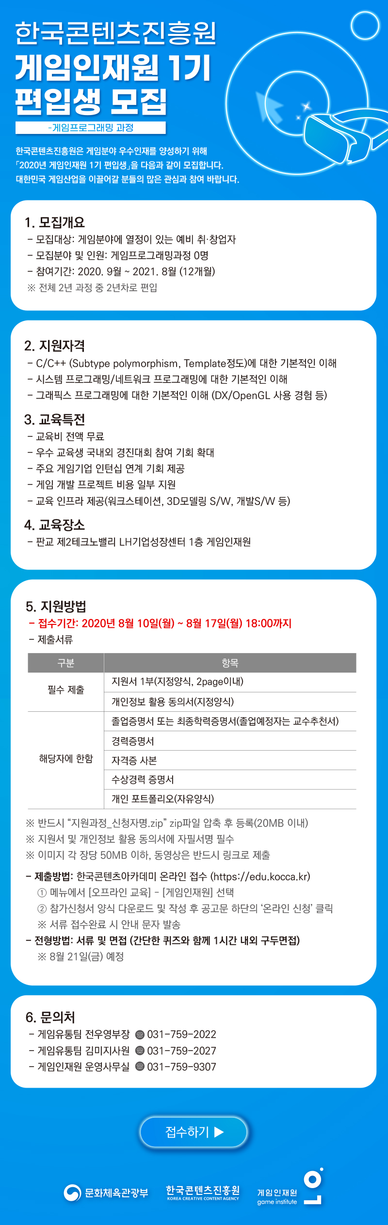 한국콘텐츠진흥원 게임인재원 1기 편입생 모집
- 게임프로그래밍과정
한국콘텐츠진흥원은 게임분야 우수인재를 양성하기 위해 「2020년 게임인재원 1기 편입생」을 다음과 같이 모집합니다. 대한민국 게임산업을 이끌어갈 프로그래머 분들의 많은 관심과 참여 바랍니다.
게임인재원 개요
? 교육목적 : 게임업계에서 요구하는 현장 중심형 게임 전문 인력양성
? 교육대상 : 게임분야 예비 취 · 창업자 등 65명
? 전공학과 : 게임기획 / 게임아트 / 게임프로그래밍 등 3개학과
? 학위/학제 : 비학위과정/ 총 2년 8학기제 (1년차 전공별 심화교육, 2년차 프로젝트)
? 교육시간 : 주 5일, 10:00 - 17:00 (전일제 교육, 주 30시간기준)
? 교육장소 : 판교 제2테크노벨리 LH기업성장센터 1층 게임인재원(성남시 수정구 창업로 54)
□ 모집 개요
ㅇ 모집대상: 게임분야에 열정이 있는 예비 취·창업자
ㅇ 모집분야 및 인원: 게임프로그래밍과정 0명
ㅇ 참여기간: 2020. 9월 ~ 2021. 8월 (2년차 과정, 12개월)
ㅇ 자격조건:
- C/C++ (Subtype polymorphism, Template정도)에 대한 기본적인 이해
- 시스템 프로그래밍/네트워크 프로그래밍에 대한 기본적인 이해
- 그래픽스 프로그래밍에 대한 기본적인 이해 (DX/OpenGL 사용 경험 등)
□ 교육 특전
ㅇ 교육비용 전액 무료
ㅇ 우수 교육생 해외 게임전시회 연수기회 제공(미국GDC, 독일게임스컴, 도쿄게임쇼 등)
: 코로나 등 상황에 따라 국내외 경진대회 참여 기회 확대
ㅇ 주요 게임 기업 인턴십 연계 기회 제공
ㅇ 게임 개발 프로젝트 비용 일부 지원
ㅇ 교육 인프라 제공(워크스테이션, 3D모델링 S/W, 개발S/W 등)
□ 전형 방법
ㅇ 선정절차
- 서류 및 면접(간단한 퀴즈와 함께 1시간 내외 구두면접) : 8.21(금) 예정
□ 지원 방법
ㅇ 접수기간: 2020년 8월 10일(월) ~ 8월 17일(월) 18:00까지
ㅇ 제출서류:
구분
제출서류
비고
1
지원서 1부
필수
진흥원 양식
2 Page이내
2
졸업증명서 또는 최종학력증명서(졸업예정자는 교수추천서) 1부
3
경력증명서 (경력자에 한함) 1부
4
자격증 사본(자격증 소지자에 한함) 1부
5
수상경력 증명서(수상자에 한함) 1부
6
개인 포트폴리오 1부
자유양식
7
개인정보 활용 동의서 1부
필수
진흥원양식
※ 반드시 “지원과정_신청자명.zip” zip파일 압축 후 등록(총합 20MB 이내)
※ 지원서 및 개인정보 활용 동의서에 자필서명 필수
※ 이미지 각 장당 50MB 이하, 동영상은 반드시 링크로 제출
ㅇ 제출방법: 온라인 접수
- 한국콘텐츠아카데미(https://edu.kocca.kr)접속→ 회원가입 및 로그인 → 온라인 접수
① 한국콘텐츠아카데미(https://edu.kocca.kr) 접속 후 회원가입 및 로그인
② 한국콘텐츠아카데미 홈페이지 메인 메뉴 중 ‘오프라인교육-게임인재원’ 선택
③ ‘2020년 게임인재원 게임개발 프로젝트 참여 프로그래머 모집’ 클릭
④ 공고문 상단에서 해당 프로그램의 ‘참가신청서양식’ 다운로드 후 신청서류 작성
⑤ 공고문 하단의 ‘온라인 신청’ 클릭 후 신청서 등록
※ 서류 접수완료 시 안내 문자가 발송됩니다.
□ 문의처
ㅇ 게임유통팀 전우영 부장(wyjeon@kocca.kr, ☏ 031-759-2022),
ㅇ 게임유통팀 김미지 사원(mika@kocca.kr ☏ 031-759-2027)
ㅇ 게임인재원 운영사무실(☏ 031-759-9307)
□ 유의사항
ㅇ 마감시간 경과 후에는 신청이 불가하오니, 마감시간 초과로 인한 불이익이 없도록 주의하여 주시기 바랍니다.
ㅇ 전형 시, 서류 미작성·미제출·허위 자료 제출 등의 경우, 불이익이 발생할 수 있으며 모든 책임은 지원 당사자에게 있고, 합격이 취소될 수 있습니다.
ㅇ 상기의 일정, 모집인원 등은 추진 상황에 따라 추후 변경 될 수 있으며, 전형진행 시 적격자가 없을 경우 선발하지 않을 수 있습니다.