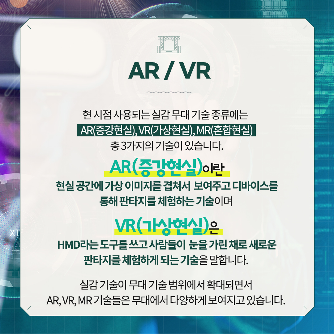 AR/VR
현 시점 사용되는 실감 무대 기술 종류에는
AR(증강현실), VR(가상현실) ,MR(혼합현실) 총 3가지의 기술이 있습니다.
AR (증강현실)이란 현실 공간에 가상 이미지를 겹쳐서 
보여주고 디바이스를 통해 판타지를 체험하는 기술이며 
VR(가상현실)은 HMD라는 도구를 쓰고 사람들이 
눈을 가린 채로 새로운 판타지를 체험하게 되는 기술을 말합니다.
실감 기술이 무대 기술 범위에서 확대되면서
AR , VR , MR 기술들은 무대에서 다양하게 보여지고 있습니다.     

